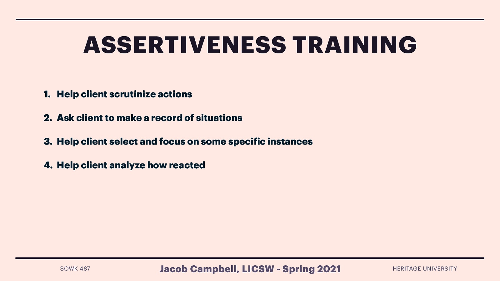  Assertiveness training helps people to distinguish among assertive, aggressive, and nonassertive responses.The following are steps to help establish assertive behavior:    Help client scrutinize actions   Ask client to make a record of situations   Help client select and focus on some specific instances   Help client analyze how reacted  Eye contact Body posture Gestures Facial expressions Voice tone, inflection, and volume Timing Content   
