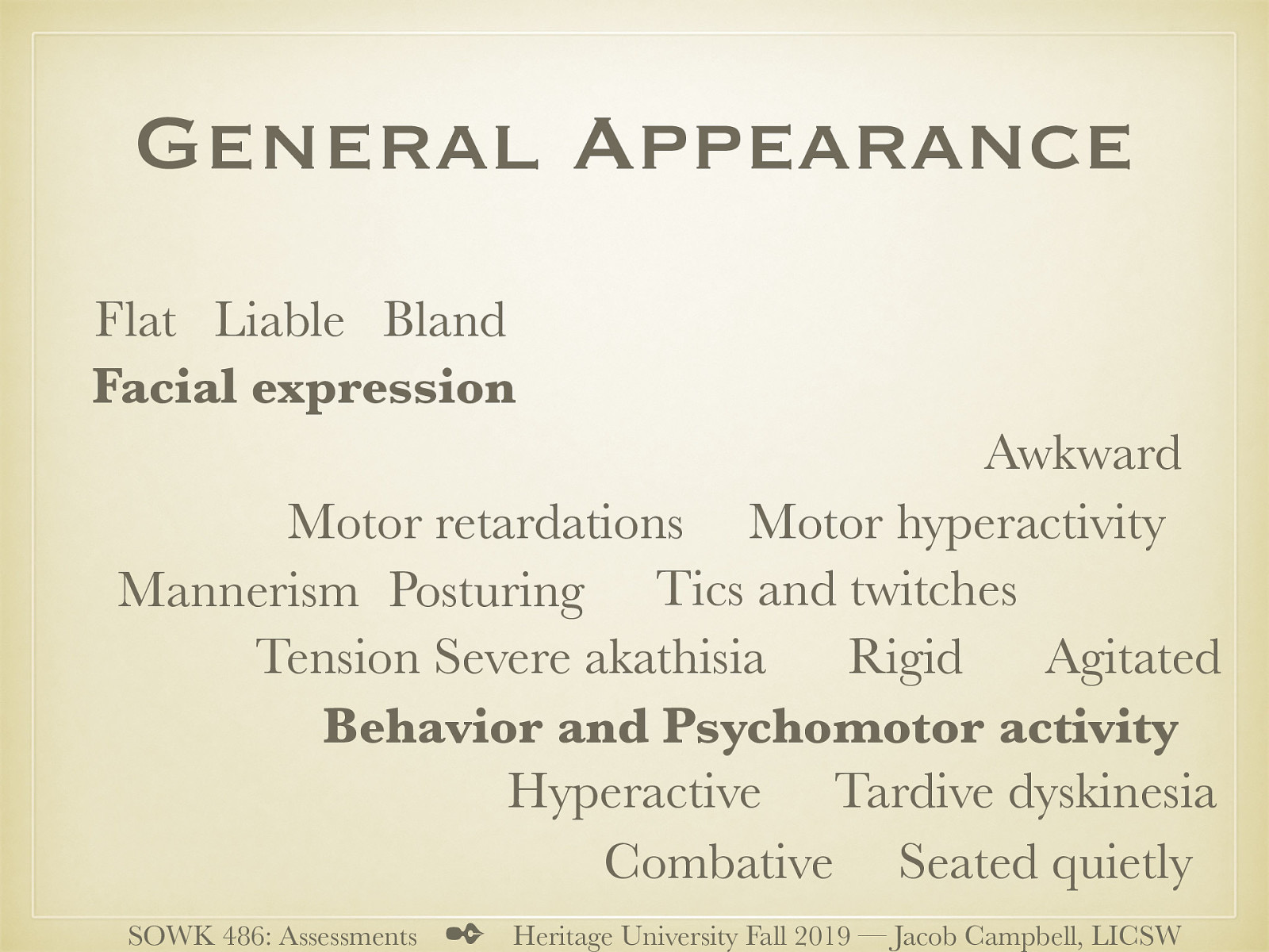  Facial expressions and psychomotor activity are both included in the general appearance of the client.   Facial expression  Bland (intense material, but looks casual) Flat (no facial expression) Liable (rapid changes)   Behavior and Psychomotor activity  Seated quietly (limited movement) Hyperactive (Busy with hands and or feet) Agitated (unable to sit still) Combative Awkward (Unable to manage activity) Rigid Mannerism (unconscious repetitive motions) Posturing (certain postures and holds inappropriately) (think duel meaning) Tics and twitches (involuntary movements) Motor hyperactivity Motor retardations (slowly) Tension Severe akathisia (severe restlessness) Tardive dyskinesia (Late appearing abnormal movements) (Anti-psychotic medications) Catatonic behavior   
