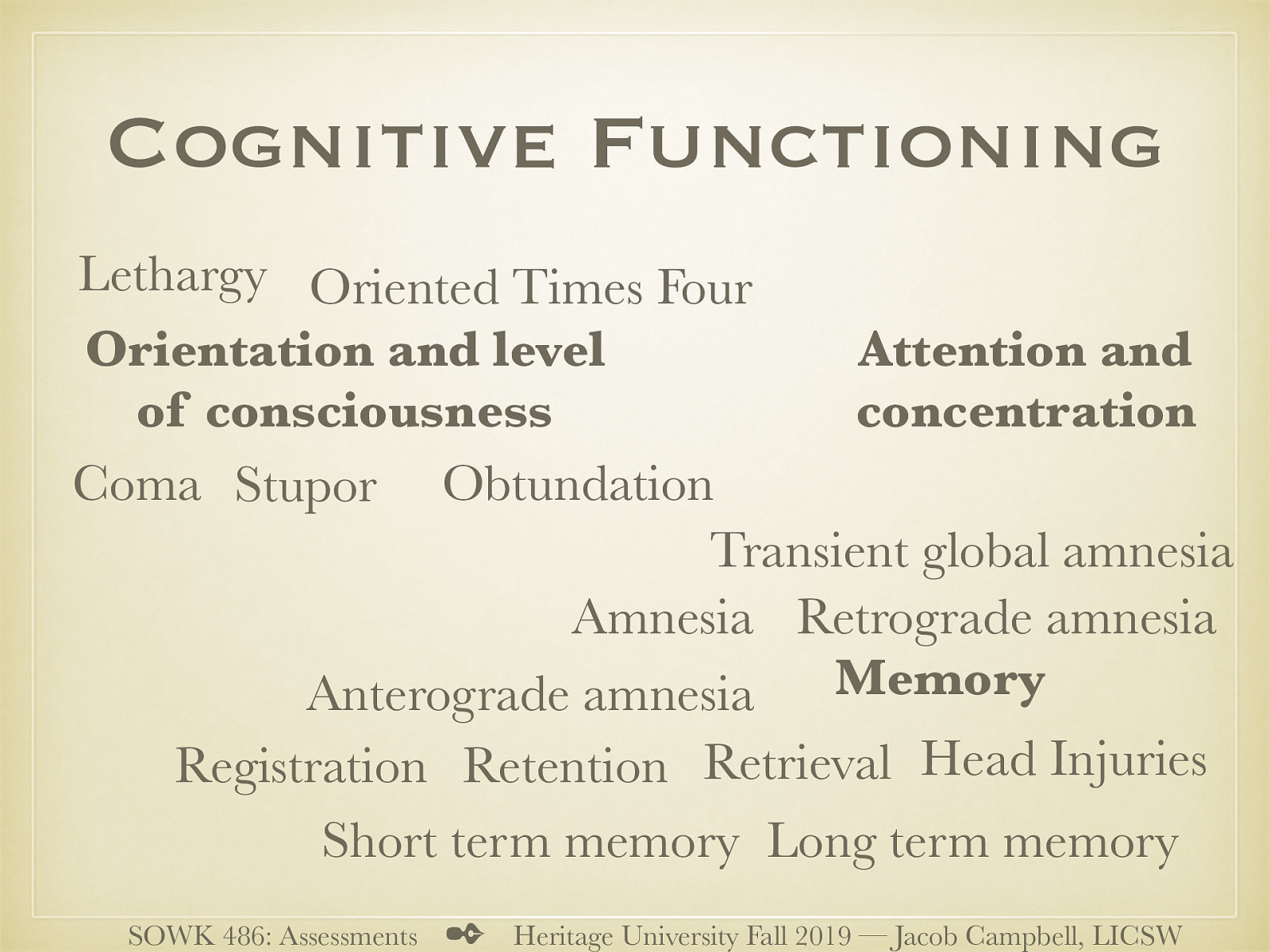  Another area that is that of a clients cognitive functioning.   Orientation and level of consciousness  Lethargy (trouble remaining alert) Obtundation (Difficult to arouse) Stupor (semi-comatose) Coma (unable to arouse) Oriented Times Four (person, time, place, Context)   Attention and concentration  Serial 7’s (3’s, spelling word world backwards)   Memory  Registration (gaining memories) Retention (keeping it) Retrieval (calling it back) Short term memory Long term memory Amnesia (inability to remember) Anterograde amnesia (cannot learn new material) Retrograde amnesia (inability recall past events) Head Injuries (TBI) Transient global amnesia (sudden confusion, loss of memory, disorientation… etc)   
