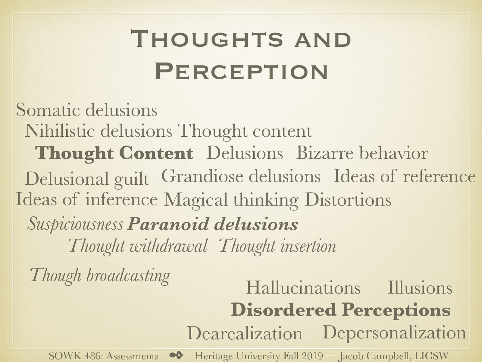  Thoughts and perceptions are another area that we evaluate.   Disordered Perceptions  Illusions Hallucinations Depersonalization (feeling detached from self) Dearealization (Feeling detached from what is real and not real)   Thought Content  Distortions (part of reality) (think anaxeia) Delusions (Inappropriate idea of reality) Paranoid delusions  Thought withdrawal (thoughts taken from one’s mind) Thought insertion Though broadcasting (others can hear) Suspiciousness   Grandiose delusions Somatic delusions (false beliefs about ones health) Delusional guilt (falsely believing guilty) Nihilistic delusions (meaninglessness of life) Ideas of inference (false beliefs of what others do to him) (shooting apartment) Ideas of reference (people are thinking about person) Magical thinking (think about religious beliefs, cognitive level… etc) Thought content (specify what is in the thoughts) Bizarre behavior   
