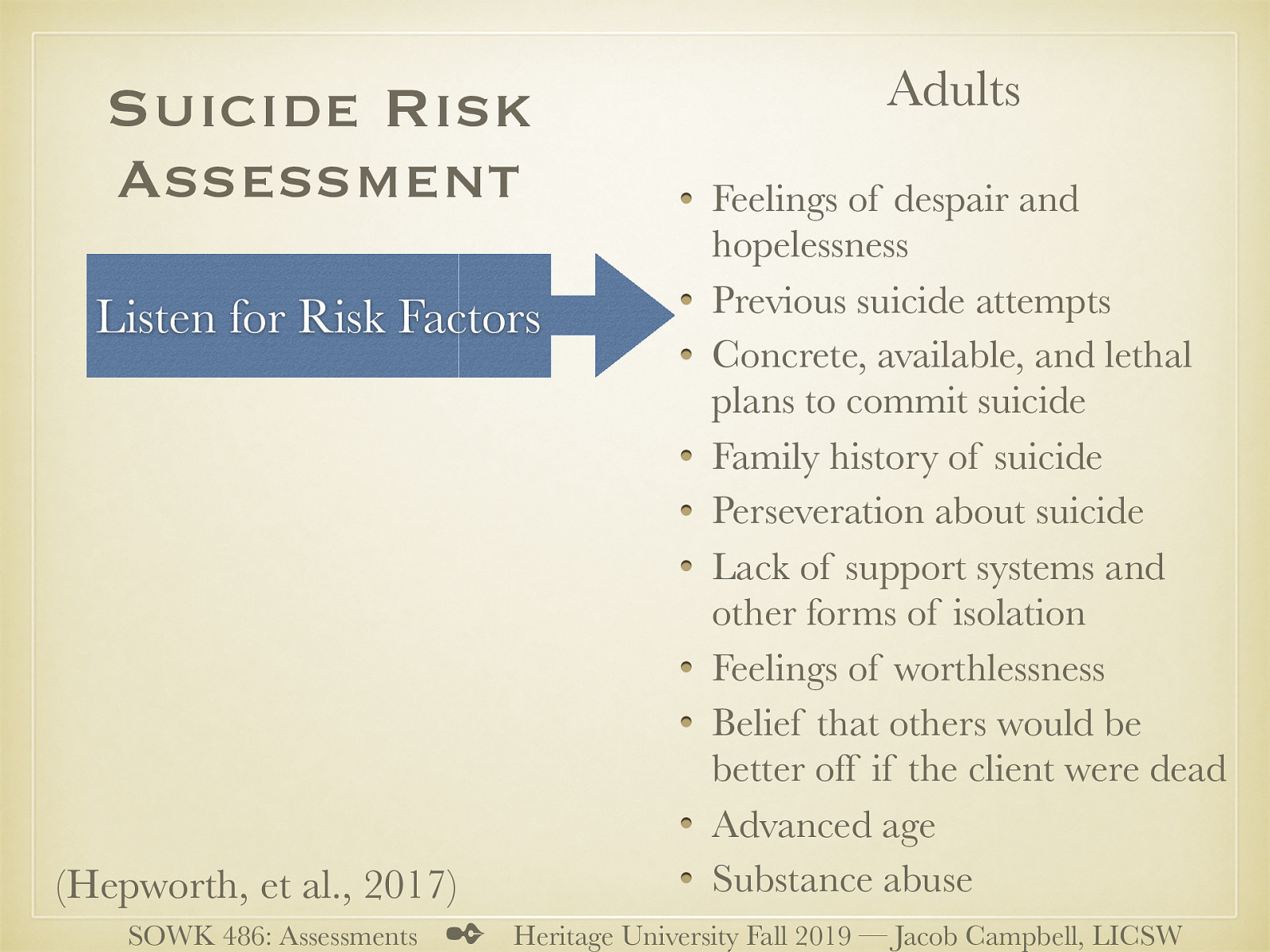  I wanted to spend some special time just looking at suicide risk assessment.   The first step is to listen to risk factors. For adults they can be:   Feelings of despair and hopelessness Previous suicide attempts Concrete, available, and lethal plans to commit suicide (when, where, and how) Family history of suicide Perseveration about suicide Lack of support systems and other forms of isolation Feelings of worthlessness Belief that others would be better off if the client were dead Advanced age (especially for white males) Substance abuse 
