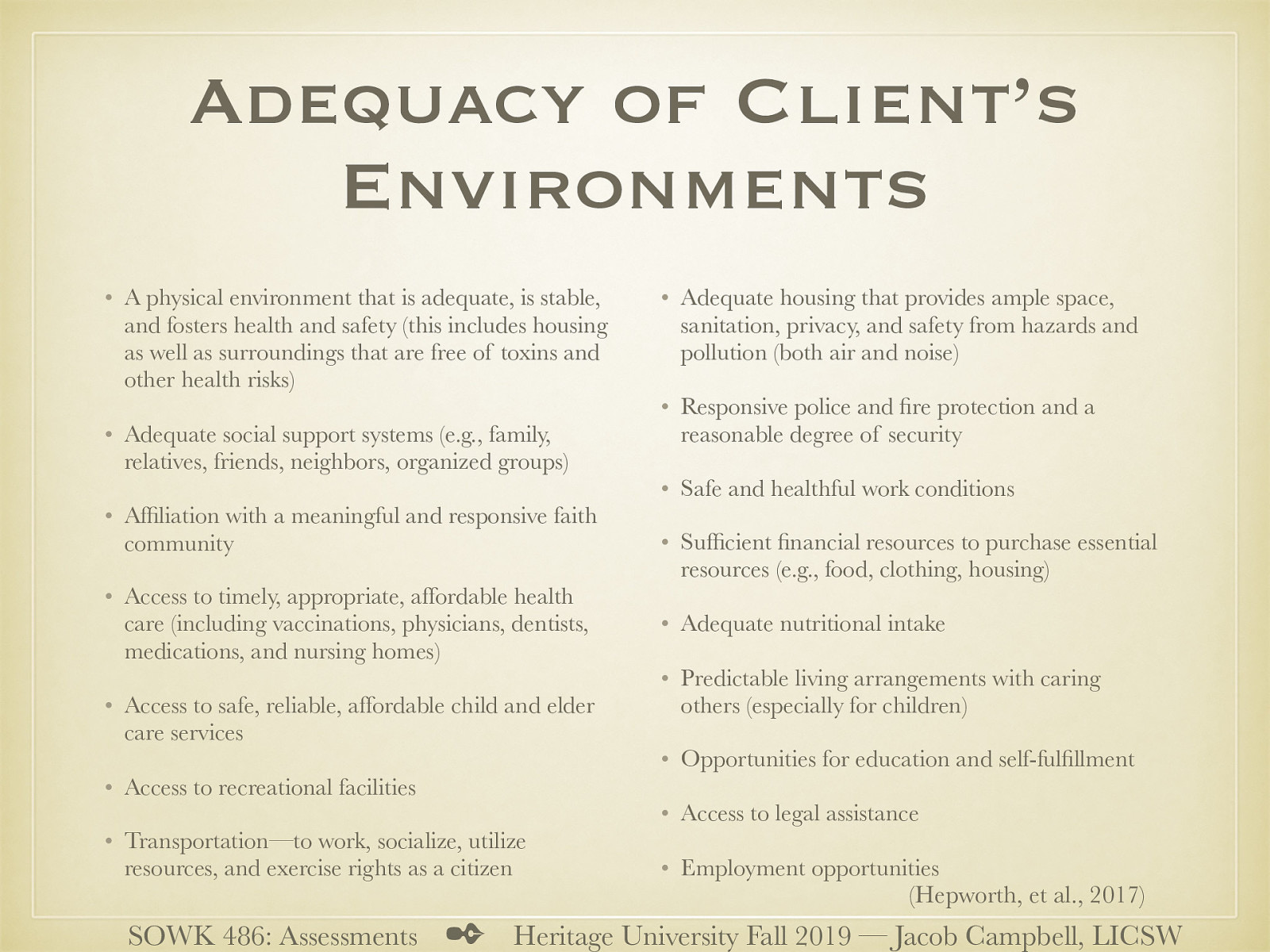  A physical environment that is adequate, is stable, and fosters health and safety (this includes housing as well as surroundings that are free of toxins and other health risks) Adequate social support systems (e.g., family, relatives, friends, neighbors, organized groups) Affiliation with a meaningful and responsive faith community Access to timely, appropriate, affordable health care (including vaccinations, physicians, dentists, medications, and nursing homes) Access to safe, reliable, affordable child and elder care services Access to recreational facilities Transportation—to work, socialize, utilize resources, and exercise rights as a citizen Adequate housing that provides ample space, sanitation, privacy, and safety from hazards and pollution (both air and noise) Responsive police and fire protection and a reasonable degree of security Safe and healthful work conditions Sufficient financial resources to purchase essential resources (e.g., food, clothing, housing) Adequate nutritional intake Predictable living arrangements with caring others (especially for children) Opportunities for education and self-fulfillment Access to legal assistance Employment opportunities 
