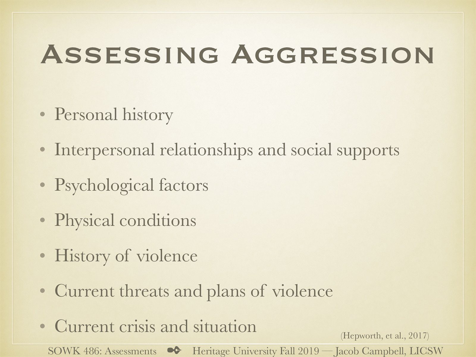 (Hepworth, et al., 2017) (Adapted from Houston-Vega, Nuehring, & Daguio, 1997, pp. 97–101)   Personal history: Child abuse or neglect; early exposure to violence in the family; problems at school, including threats, fights, or assaults on teachers; antisocial behavior; learning disabilities, ADHD, low IQ, head injury, or other physical problems  Interpersonal relationships and social supports: Client’s attitude toward people in general; how the client interacts with the practitioner; if the client has close friendships; how the client relates to members of the opposite sex; recent changes in relationships; difficulties with social interaction  Psychological factors: Active substance use or abuse; manic phase of bipolar disorder; acute psychosis in paranoid schizophrenia; antisocial, borderline, or paranoid personality disorder; low empathy, impulsivity, intermittent explosive disorder, and inability to delay gratification  Physical conditions: Intoxication; temporal lobe epilepsy; dementia, delirium; history of head trauma  History of violence: How long has the client been getting into fights? How often? How badly has the client ever hurt someone? Does the client have a criminal record? Past hospitalization because of violent behavior?  Current threats and plans of violence: Is the client currently angry at anyone? Is there anyone the client would like to hurt or kill? Where is this person now? Does the client have access to a weapon? How would the client carry out the threat? Where?  Current crisis and situation: Current mood and behavior of the client; memory difficulty; poor concentration; poor coordination; exaggerated preoccupation with sexual thoughts and fantasies; nonadherence to medication; recent release from incarceration 
