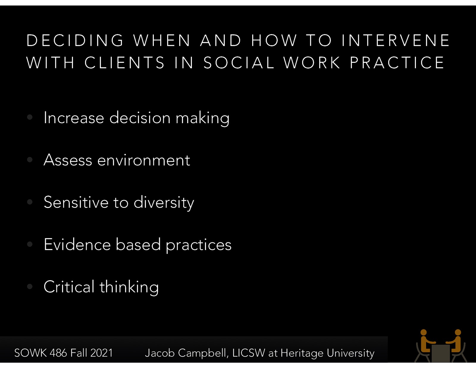  Deciding when and how to intervene with our clients is vital for social workers. The following are some of the criteria that we must consider:    Increase decision-making: Social workers value maximum feasible self-determination, empowerment, and enhancing of strengths to increase the client’s voice in decision making.  Assess: Social workers assess circumstances from a systems perspective, mindful of the person in the situation, the setting, the community, and the organization.  Sensitive to diversity: Social workers are sensitive to diversity in considering interventions. __ Evidence-based practices__: Social workers draw on evidence-based practices at both process and intervention levels as well as common factors in determining, together with the client, how to proceed.  Critical thinking: Social workers think critically about practice, check out assumptions, and examine alternatives. 
