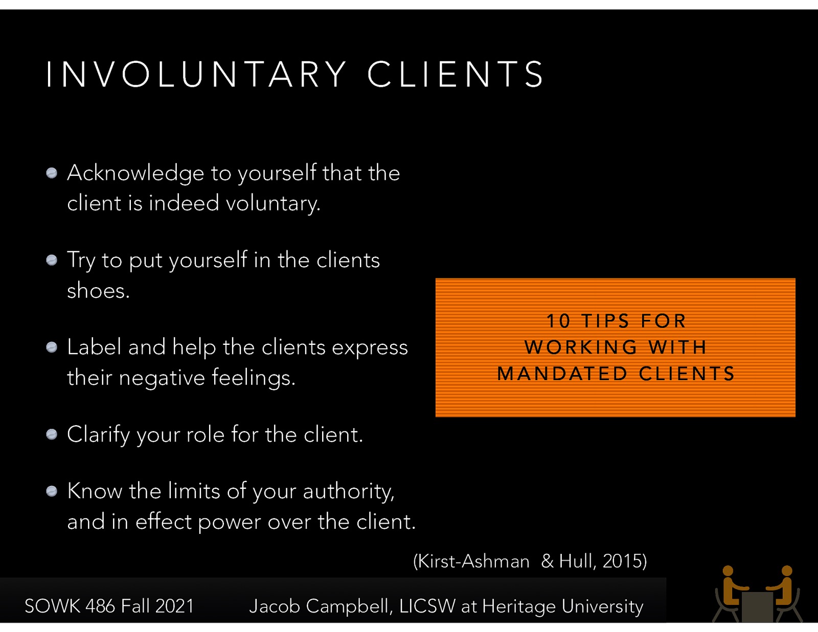  Involuntary clients are forced into involvement with social workers and really do not want to be involved.  They could be mandated or non-mandated.   [Discussion] What might be some reasons for clients being mandated?  10 suggestions for working with involuntary clients.  Acknowledge to yourself that the client is indeed voluntary. Try to put yourself in the clients shoes. Label and help the clients express their negative feelings. Clarify your role for the client. Know the limits of your authority, and in effect power over the client. 
