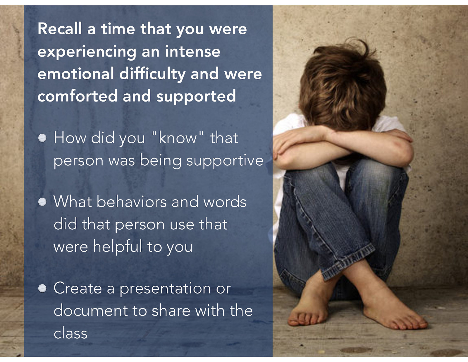  Recall a time that you were experiencing an intense emotional difficulty and were comforted and supported…   How did you “know” that person was supportive What behaviors and words did that person use that was helpful to you List these on your poster for future reference  [Small Group Activity] After about 10 minutes, have the various groups present their posters. Again, attempt to draw out similarities, as well as connections with what social workers might do.
