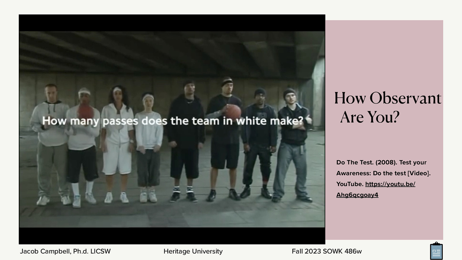 How Observant Are You? Do The Test. (2008). Test your Awareness: Do the test [Video]. YouTube. https://youtu.be/ Ahg6qcgoay4 Jacob Campbell, Ph.d. LICSW Heritage University Fall 2023 SOWK 486w
