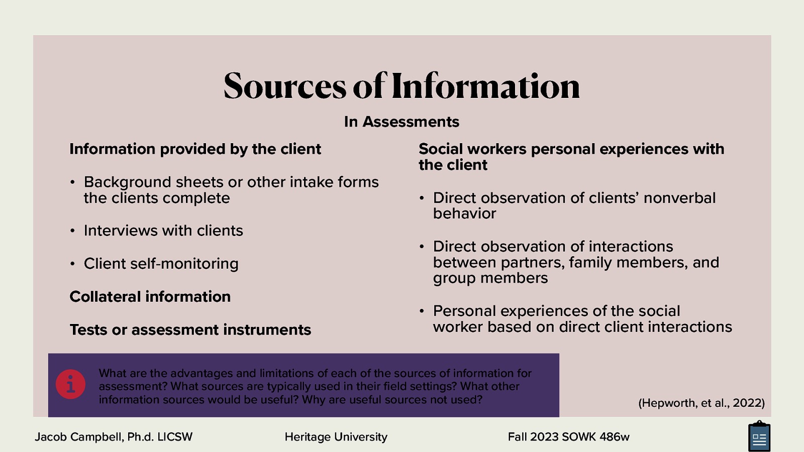 In Assessments Information provided by the client • Background sheets or other intake forms the clients complete • Interviews with clients Social workers personal experiences with the client • Direct observation of clients’ nonverbal behavior • Direct observation of interactions between partners, family members, and group members • Client self-monitoring Collateral information Tests or assessment instruments • Personal experiences of the social worker based on direct client interactions What are the advantages and limitations of each of the sources of information for assessment? What sources are typically used in their eld settings? What other information sources would be useful? Why are useful sources not used? Jacob Campbell, Ph.d. LICSW Heritage University fi 􀅵 Sources of Information Fall 2023 SOWK 486w (Hepworth, et al., 2022)
