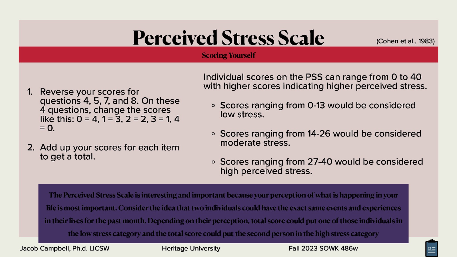 Perceived Stress Scale (Cohen et al., 1983) Scoring Yourself  Reverse your scores for questions 4, 5, 7, and 8. On these 4 questions, change the scores like this: 0 = 4, 1 = 3, 2 = 2, 3 = 1, 4 = 0. 2. Add up your scores for each item to get a total. Individual scores on the PSS can range from 0 to 40 with higher scores indicating higher perceived stress. Scores ranging from 0-13 would be considered low stress. Scores ranging from 14-26 would be considered moderate stress. Scores ranging from 27-40 would be considered high perceived stress. The Perceived Stress Scale is interesting and important because your perception of what is happening in your life is most important. Consider the idea that two individuals could have the exact same events and experiences in their lives for the past month. Depending on their perception, total score could put one of those individuals in the low stress category and the total score could put the second person in the high stress category Jacob Campbell, Ph.d. LICSW Heritage University Fall 2023 SOWK 486w 
