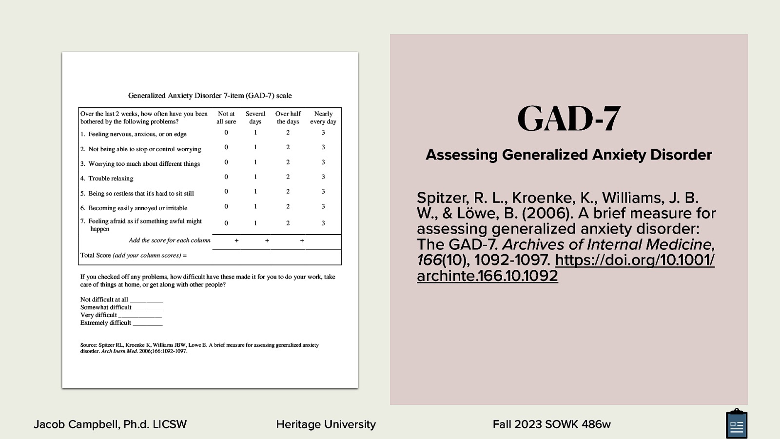 Generalized Anxiety Disorder 7-item (GAD-7) scale Over the last 2 weeks, how often have you been bothered by the following problems? Not at all sure Several days Over half the days Nearly every day  Feeling nervous, anxious, or on edge 0 1 2 3 Not being able to stop or control worrying 0 1 2 3 Worrying too much about different things 0 1 2 3 Trouble relaxing 0 1 2 3 Being so restless that it’s hard to sit still 0 1 2 3 Becoming easily annoyed or irritable 0 1 2 3 Feeling afraid as if something awful might happen 0 1 2 3 Add the score for each column       Total Score (add your column scores) = If you checked off any problems, how difficult have these made it for you to do your work, take care of things at home, or get along with other people? GAD-7 Assessing Generalized Anxiety Disorder Spitzer, R. L., Kroenke, K., Williams, J. B. W., & Löwe, B. (2006). A brief measure for assessing generalized anxiety disorder: The GAD-7. Archives of Internal Medicine, 166(10), 1092-1097. https://doi.org/10.1001/ archinte.166.10.1092 Not difficult at all __________ Somewhat difficult _________ Very difficult _____________ Extremely difficult _________ Source: Spitzer RL, Kroenke K, Williams JBW, Lowe B. A brief measure for assessing generalized anxiety disorder. Arch Inern Med. 2006;166:1092-1097. Jacob Campbell, Ph.d. LICSW Heritage University Fall 2023 SOWK 486w
