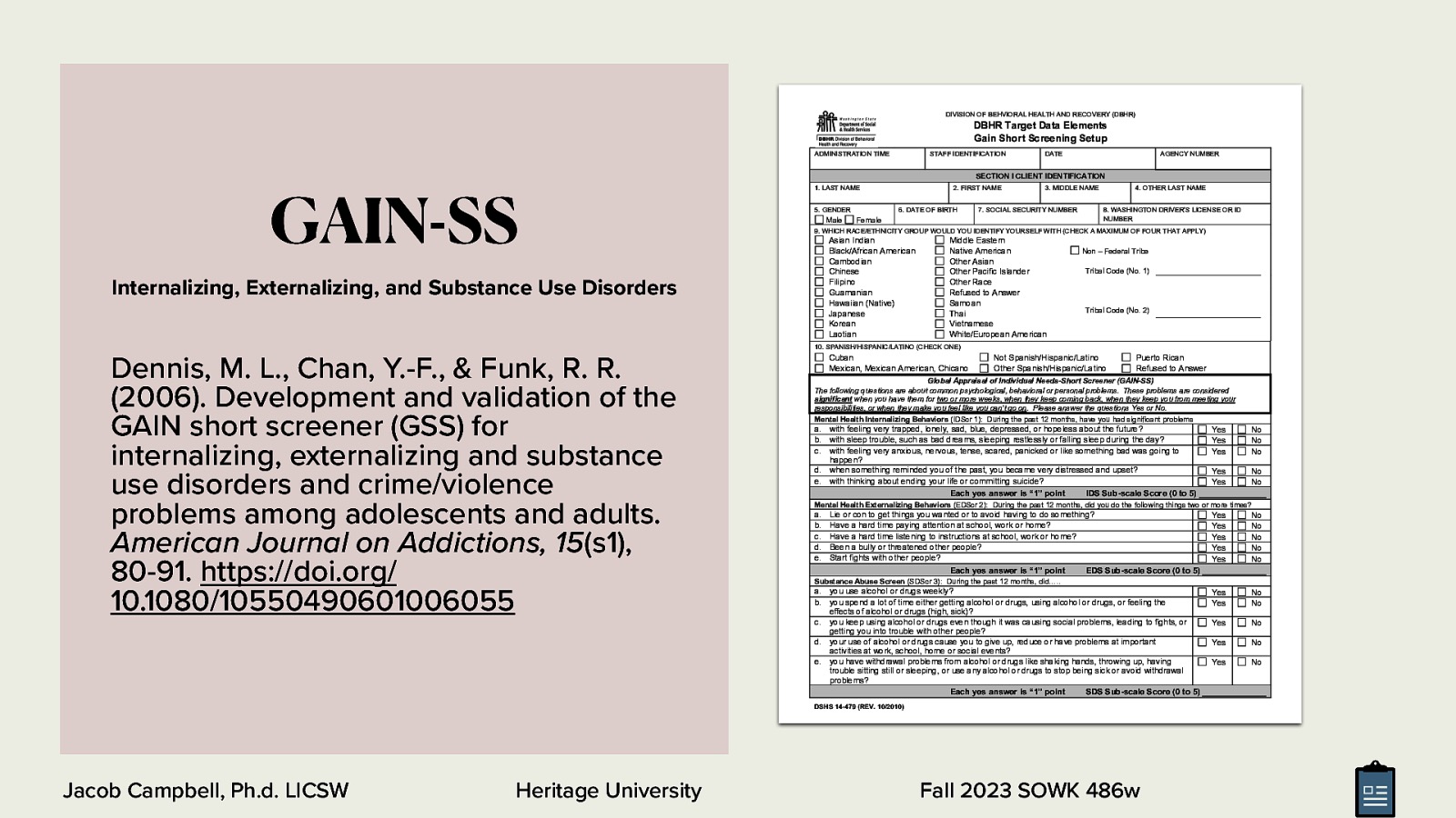 DIVISION OF BEHVIORAL HEALTH AND RECOVERY (DBHR) DBHR Target Data Elements Gain Short Screening Setup ADMINISTRATION TIME GAIN-SS STAFF IDENTIFICATION DATE AGENCY NUMBER SECTION I CLIENT IDENTIFICATION 1. LAST NAME 5. GENDER Male 2. FIRST NAME 6. DATE OF BIRTH 3. MIDDLE NAME 7. SOCIAL SECURITY NUMBER Female 4. OTHER LAST NAME 8. WASHINGTON DRIVER’S LICENSE OR ID NUMBER 9. WHICH RACE/ETHNICITY GROUP WOULD YOU IDENTIFY YOURSELF WITH (CHECK A MAXIMUM OF FOUR THAT APPLY) Asian Indian Black/African American Cambodian Chinese Filipino Guamanian Hawaiian (Native) Japanese Korean Laotian Internalizing, Externalizing, and Substance Use Disorders Middle Eastern Native American Other Asian Other Pacific Islander Other Race Refused to Answer Samoan Thai Vietnamese White/European American Non – Federal Tribe Tribal Code (No. 1) Tribal Code (No. 2) 10. SPANISH/HISPANIC/LATINO (CHECK ONE) Dennis, M. L., Chan, Y.-F., & Funk, R. R. (2006). Development and validation of the GAIN short screener (GSS) for internalizing, externalizing and substance use disorders and crime/violence problems among adolescents and adults. American Journal on Addictions, 15(s1), 80-91. https://doi.org/ 10.1080/10550490601006055 Cuban Mexican, Mexican American, Chicano Not Spanish/Hispanic/Latino Other Spanish/Hispanic/Latino Puerto Rican Refused to Answer Global Appraisal of Individual Needs-Short Screener (GAIN-SS) The following questions are about common psychological, behavioral or personal problems. These problems are considered significant when you have them for two or more weeks, when they keep coming back, when they keep you from meeting your responsibilities, or when they make you feel like you can’t go on. Please answer the questions Yes or No. Mental Health Internalizing Behaviors (IDScr 1): During the past 12 months, have you had significant problems a. with feeling very trapped, lonely, sad, blue, depressed, or hopeless about the future? b. with sleep trouble, such as bad dreams, sleeping restlessly or falling sleep during the day? c. with feeling very anxious, nervous, tense, scared, panicked or like something bad was going to happen? d. when something reminded you of the past, you became very distressed and upset? e. with thinking about ending your life or committing suicide? Each yes answer is “1” point IDS Sub-scale Score (0 to 5) Heritage University No No No Yes Yes No No Mental Health Externalizing Behaviors (EDScr 2): During the past 12 months, did you do the following things two or more times? a. b. c. d. e. Lie or con to get things you wanted or to avoid having to do something? Have a hard time paying attention at school, work or home? Have a hard time listening to instructions at school, work or home? Been a bully or threatened other people? Start fights with other people? Each yes answer is “1” point EDS Sub-scale Score (0 to 5) Yes Yes Yes Yes Yes No No No No No Yes Yes No No Yes No Yes No Yes No Substance Abuse Screen (SDScr 3): During the past 12 months, did….. a. you use alcohol or drugs weekly? b. you spend a lot of time either getting alcohol or drugs, using alcohol or drugs, or feeling the effects of alcohol or drugs (high, sick)? c. you keep using alcohol or drugs even though it was causing social problems, leading to fights, or getting you into trouble with other people? d. your use of alcohol or drugs cause you to give up, reduce or have problems at important activities at work, school, home or social events? e. you have withdrawal problems from alcohol or drugs like shaking hands, throwing up, having trouble sitting still or sleeping, or use any alcohol or drugs to stop being sick or avoid withdrawal problems? Each yes answer is “1” point SDS Sub-scale Score (0 to 5) DSHS 14-479 (REV. 10/2010) Jacob Campbell, Ph.d. LICSW Yes Yes Yes Fall 2023 SOWK 486w
