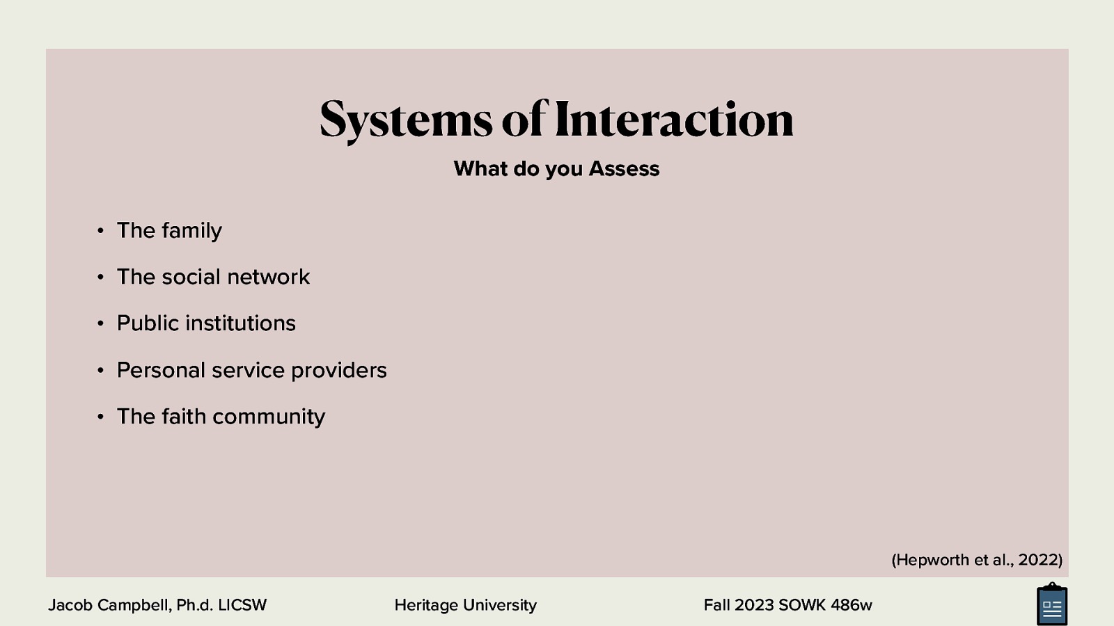 Systems of Interaction What do you Assess • The family • The social network • Public institutions • Personal service providers • The faith community (Hepworth et al., 2022) Jacob Campbell, Ph.d. LICSW Heritage University Fall 2023 SOWK 486w
