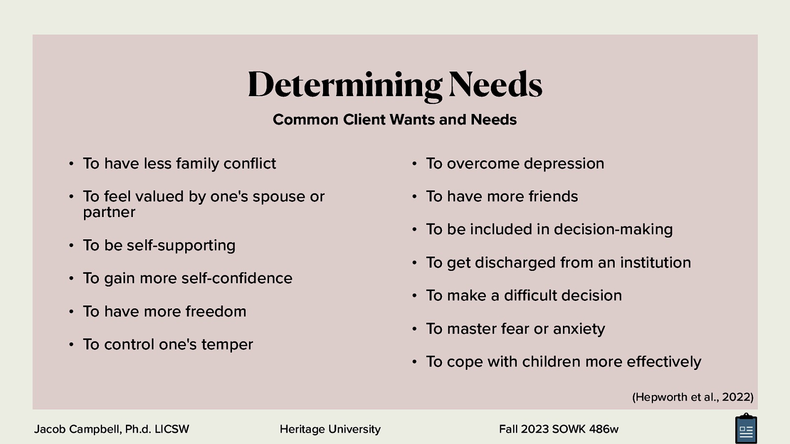 Determining Needs Common Client Wants and Needs • To have less family con ict • To overcome depression • To feel valued by one’s spouse or partner • To have more friends • To be self-supporting • To gain more self-con dence • To have more freedom • To be included in decision-making • To get discharged from an institution • To make a di cult decision • To master fear or anxiety • To control one’s temper • To cope with children more e ectively (Hepworth et al., 2022) Heritage University ff fl fi ffi Jacob Campbell, Ph.d. LICSW Fall 2023 SOWK 486w
