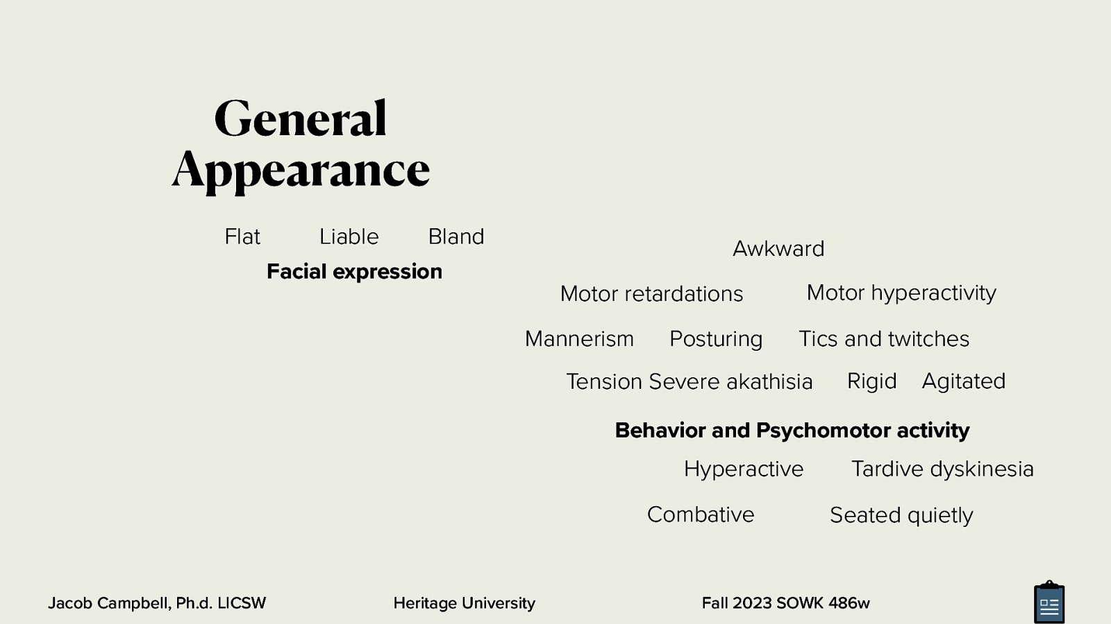 General Appearance Flat Liable Bland Facial expression Awkward Motor hyperactivity Motor retardations Mannerism Posturing Tics and twitches Tension Severe akathisia Rigid Agitated Behavior and Psychomotor activity Hyperactive Combative Jacob Campbell, Ph.d. LICSW Heritage University Tardive dyskinesia Seated quietly Fall 2023 SOWK 486w
