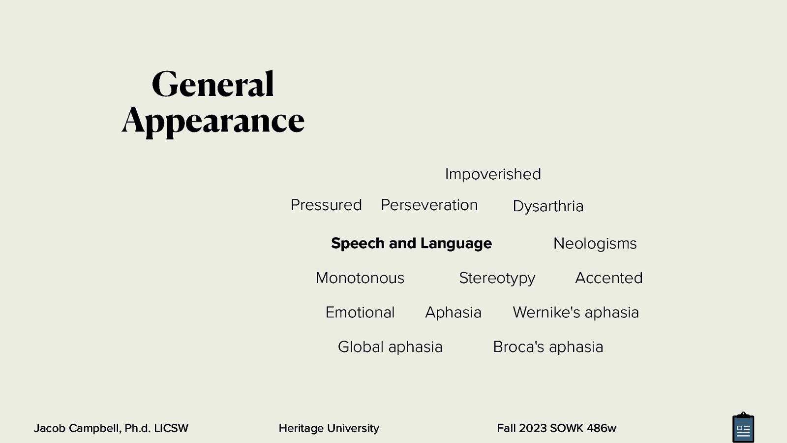 General Appearance Impoverished Pressured Perseveration Dysarthria Neologisms Speech and Language Monotonous Emotional Stereotypy Aphasia Global aphasia Jacob Campbell, Ph.d. LICSW Heritage University Accented Wernike’s aphasia Broca’s aphasia Fall 2023 SOWK 486w
