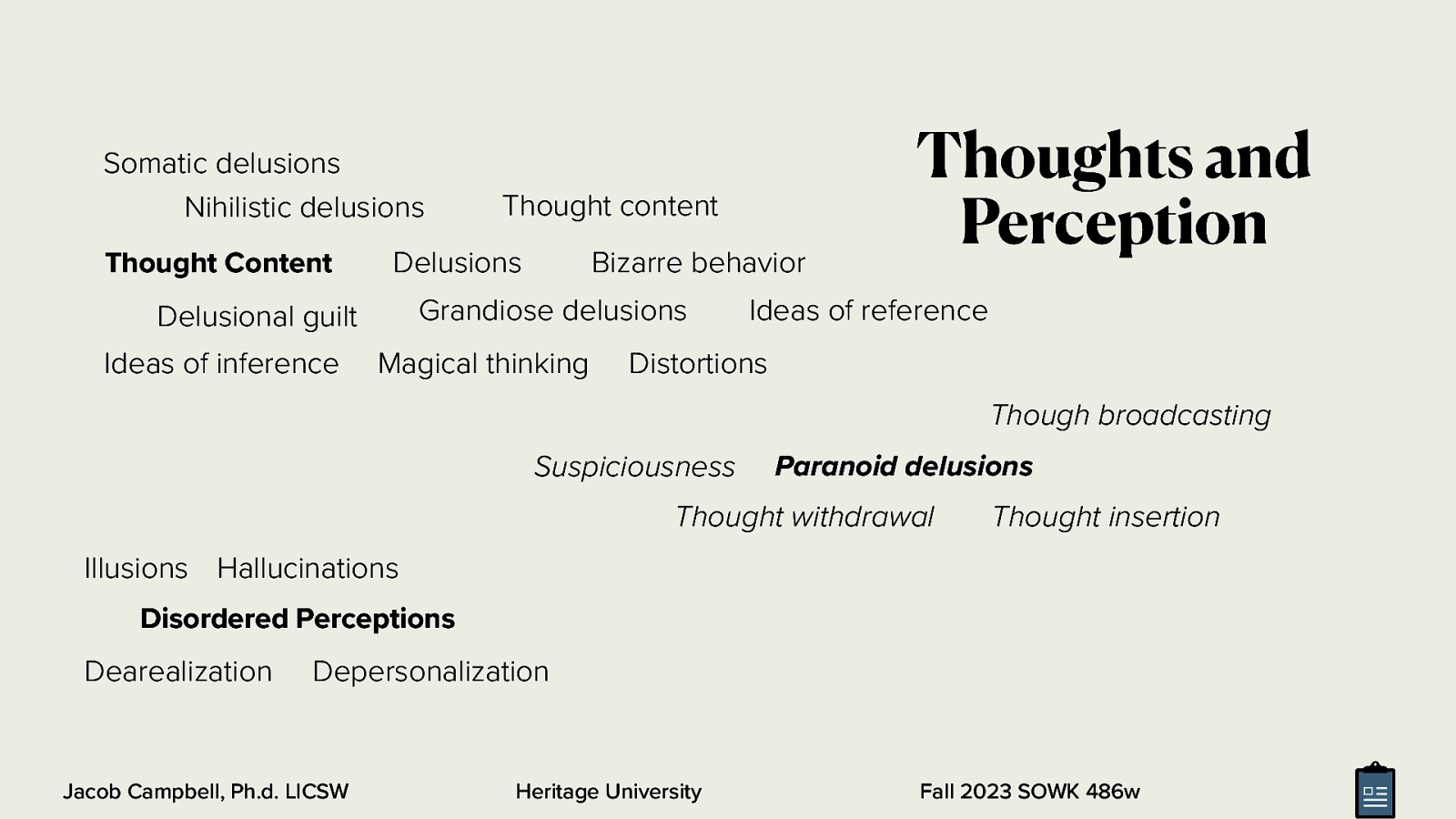 Somatic delusions Nihilistic delusions Thought Content Delusions Bizarre behavior Grandiose delusions Delusional guilt Ideas of inference Thought content Magical thinking Thoughts and Perception Ideas of reference Distortions Though broadcasting Suspiciousness Paranoid delusions Thought withdrawal Thought insertion Illusions Hallucinations Disordered Perceptions Dearealization Depersonalization Jacob Campbell, Ph.d. LICSW Heritage University Fall 2023 SOWK 486w
