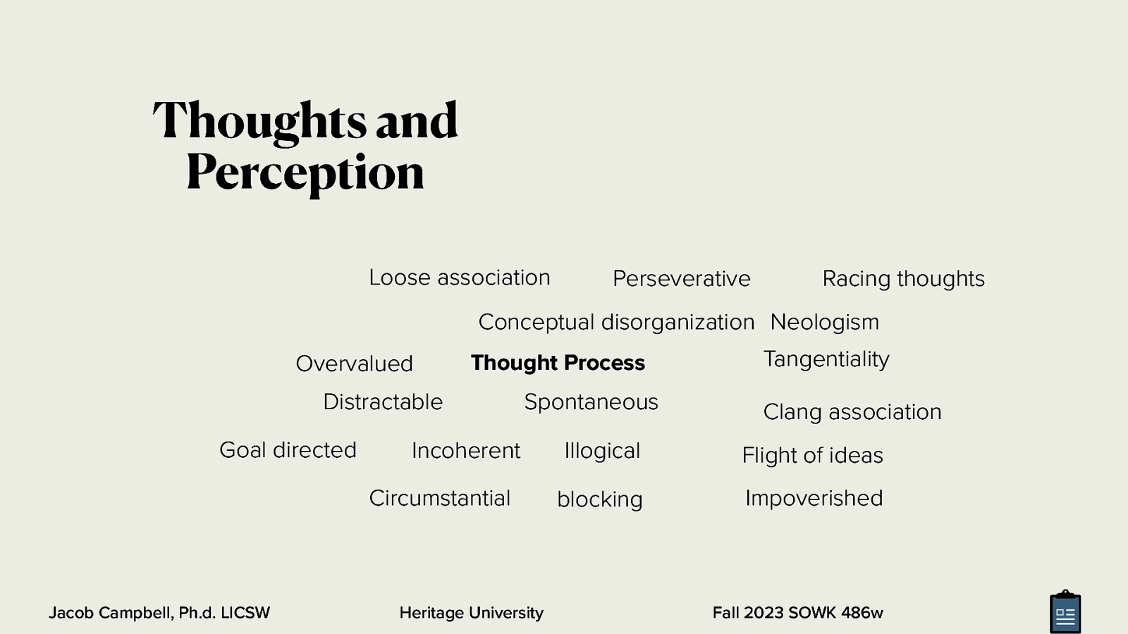 Thoughts and Perception Loose association Perseverative Racing thoughts Conceptual disorganization Neologism Overvalued Thought Process Distractable Goal directed Spontaneous Incoherent Circumstantial Jacob Campbell, Ph.d. LICSW Heritage University Tangentiality Clang association Illogical Flight of ideas blocking Impoverished Fall 2023 SOWK 486w
