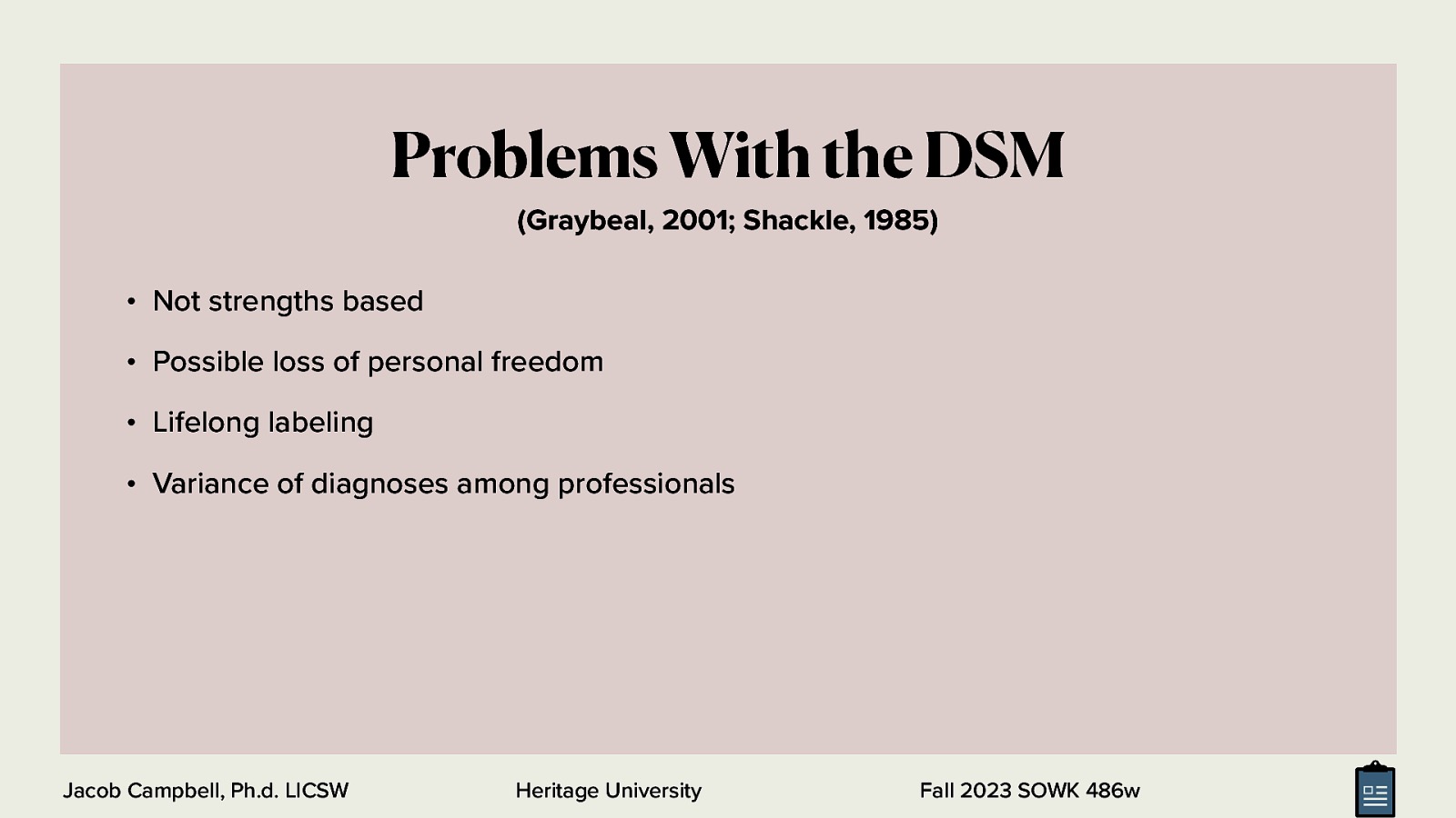 Problems With the DSM (Graybeal, 2001; Shackle, 1985) • Not strengths based • Possible loss of personal freedom • Lifelong labeling • Variance of diagnoses among professionals Jacob Campbell, Ph.d. LICSW Heritage University Fall 2023 SOWK 486w
