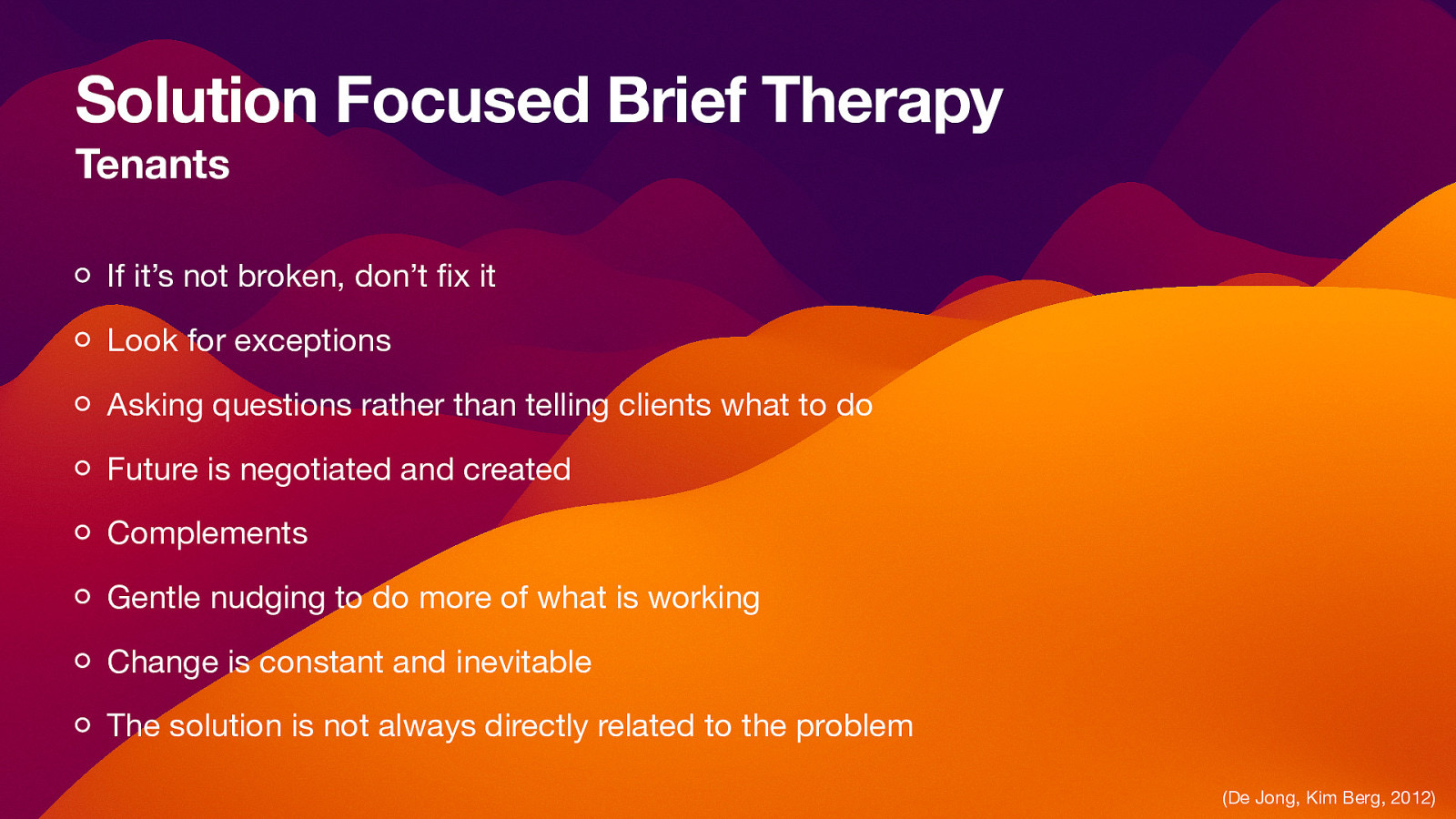 Solution Focused Brief Therapy Tenants If it’s not broken, don’t x it Look for exceptions Asking questions rather than telling clients what to do Future is negotiated and created Complements Gentle nudging to do more of what is working Change is constant and inevitable The solution is not always directly related to the problem fi (De Jong, Kim Berg, 2012)
