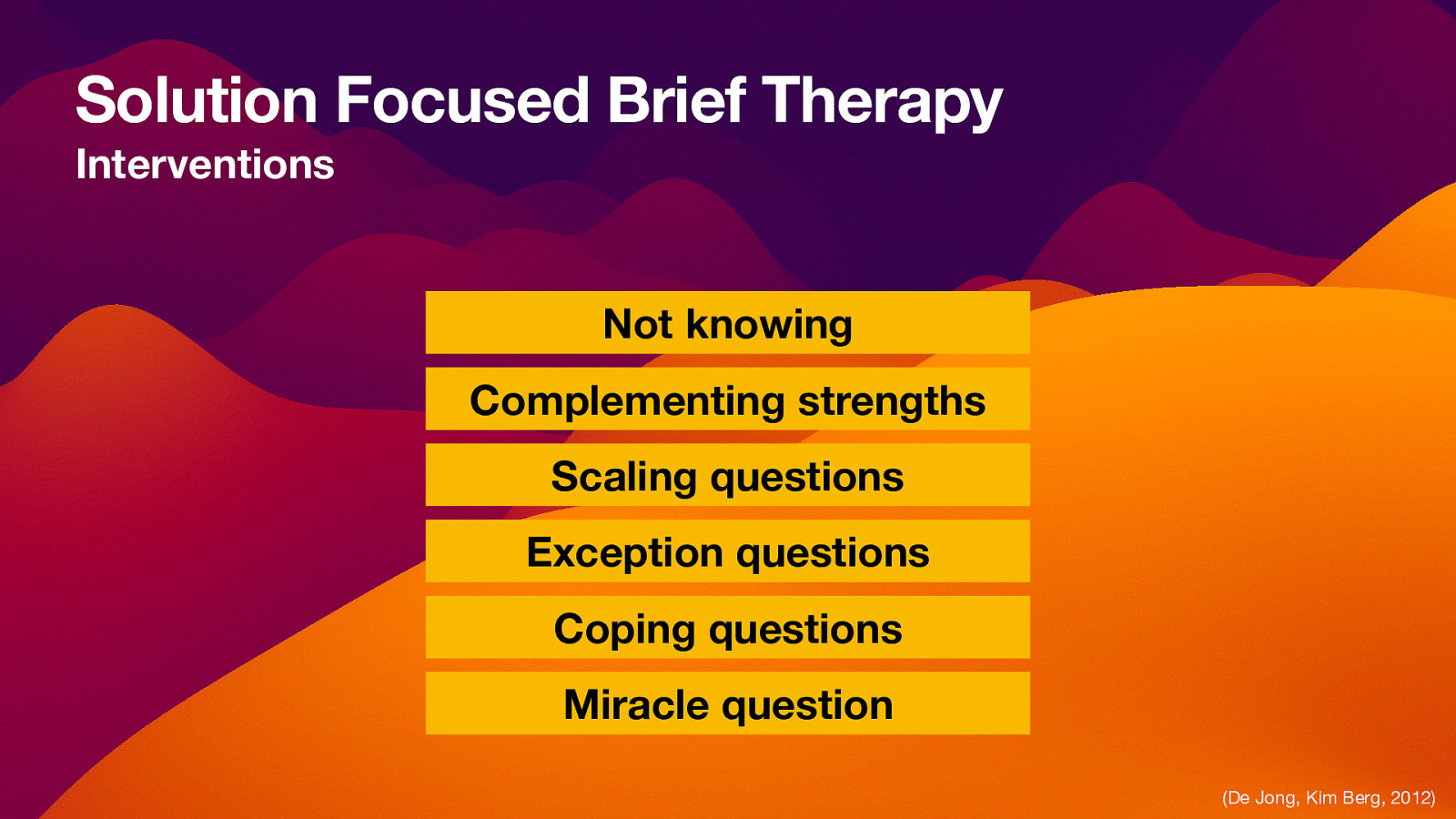 Solution Focused Brief Therapy Interventions Not knowing Complementing strengths Scaling questions Exception questions Coping questions Miracle question (De Jong, Kim Berg, 2012)
