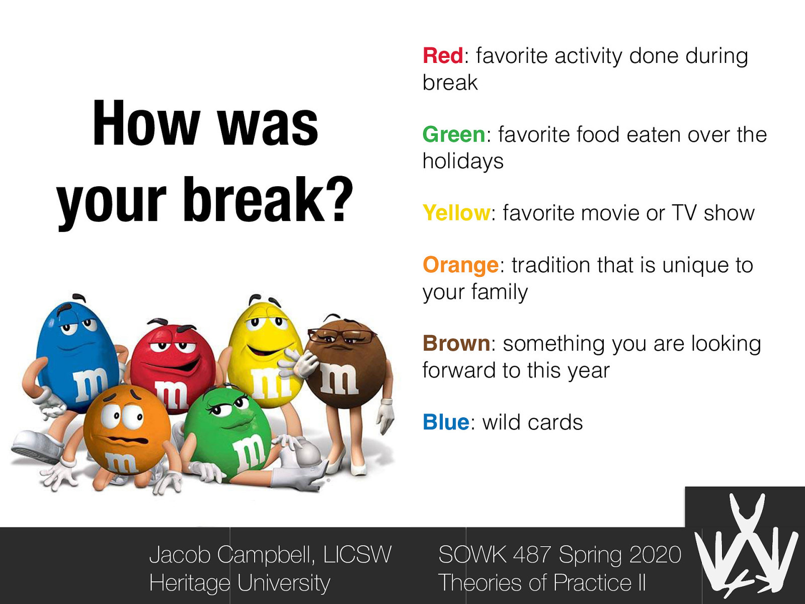 How was your break? Red: favorite activity done during break Green: favorite food eaten over the holidays Yellow: favorite movie or TV show Orange: tradition that is unique to your family Brown: something you are looking forward to this year Blue: wild cards Jacob Campbell, LICSW Heritage University SOWK 487 Spring 2020 Theories of Practice II
