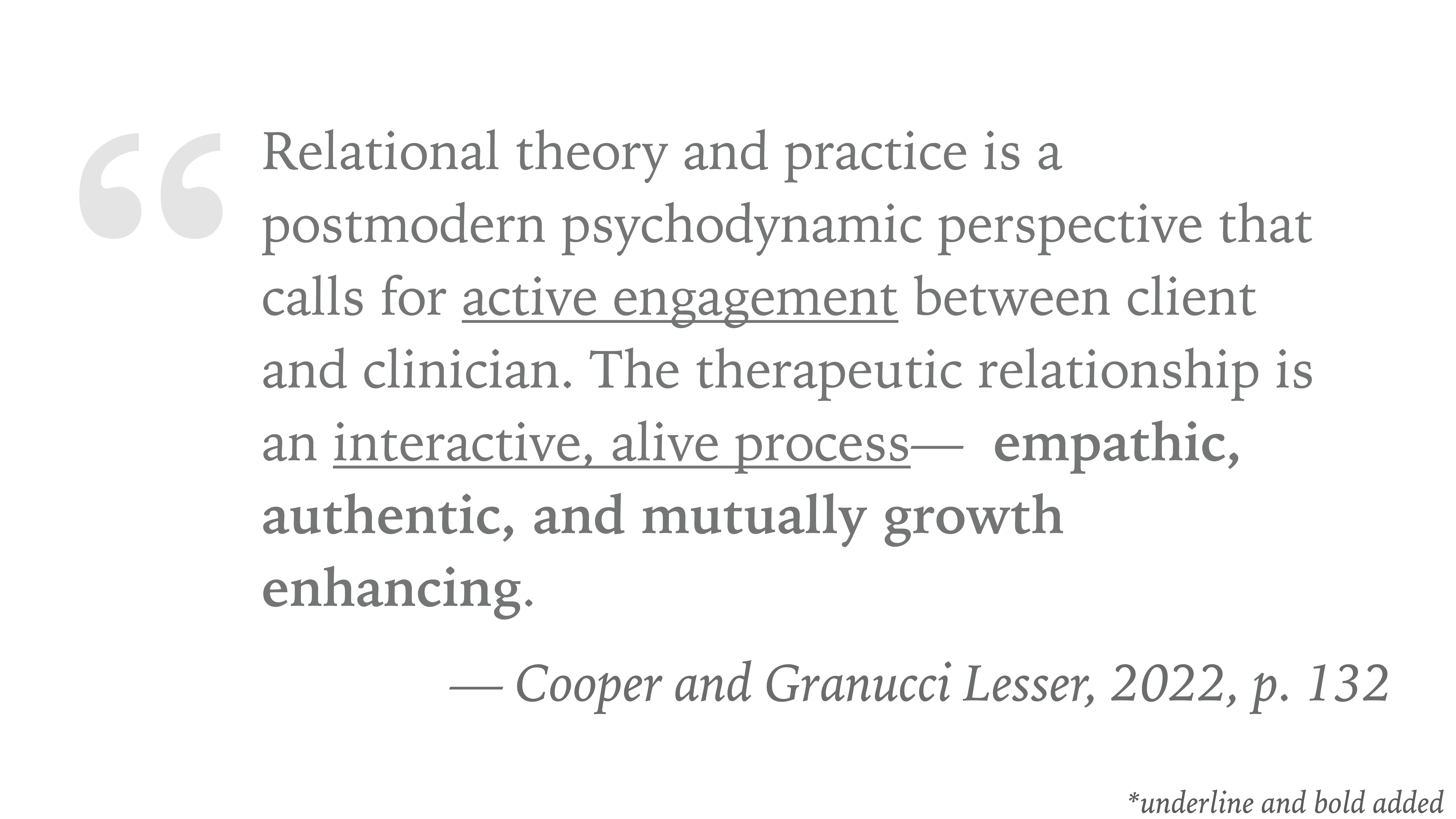 The image is a presentation slide featuring a quote. It states, 'Relational theory and practice is a postmodern psychodynamic perspective that calls for active engagement between client and clinician. The therapeutic relationship is an interactive, alive process—empathic, authentic, and mutually growth enhancing.' Citation: Cooper and Granucci Lesser, 2022, p. 132. The text emphasizes engagement and interaction.