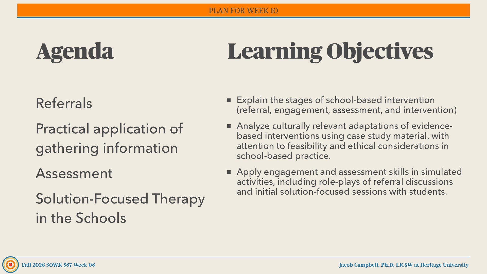 A presentation slide with two columns on a beige background: the left column, under 'Agenda,' lists Referrals, Practical application of gathering information, Assessment, and Solution-Focused Therapy in the Schools. The right column, under 'Learning Objectives,' has three bullets, and an orange banner across the top reads 'PLAN FOR WEEK 10.' The footer reads 'Fall 2026 SOWK 587 Week 08' and 'Jacob Campbell, Ph.D. LICSW at Heritage University.'