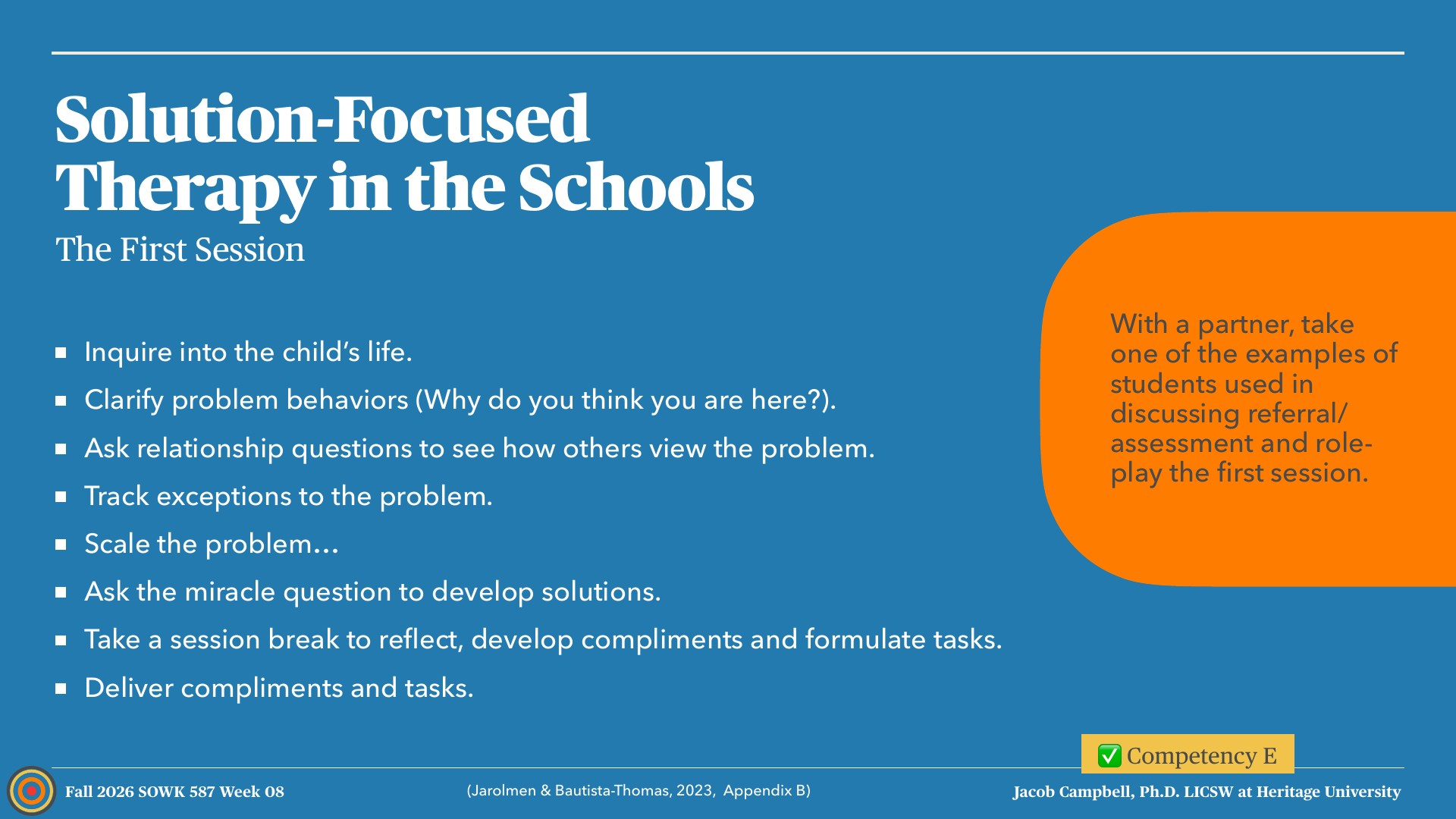 A presentation slide titled 'Solution-Focused Therapy in the Schools: The First Session' lists seven steps on a blue background: inquire into the child's life, clarify problem behaviors, ask relationship questions, track exceptions, scale the problem, ask the miracle question, and take a session break before delivering compliments and tasks. An orange callout on the right asks students to pair up and role-play the first session, and the footer reads 'Fall 2026 SOWK 587 Week 08,' '(Jarolmen & Bautista-Thomas, 2023, Appendix B),' and 'Competency E.'
