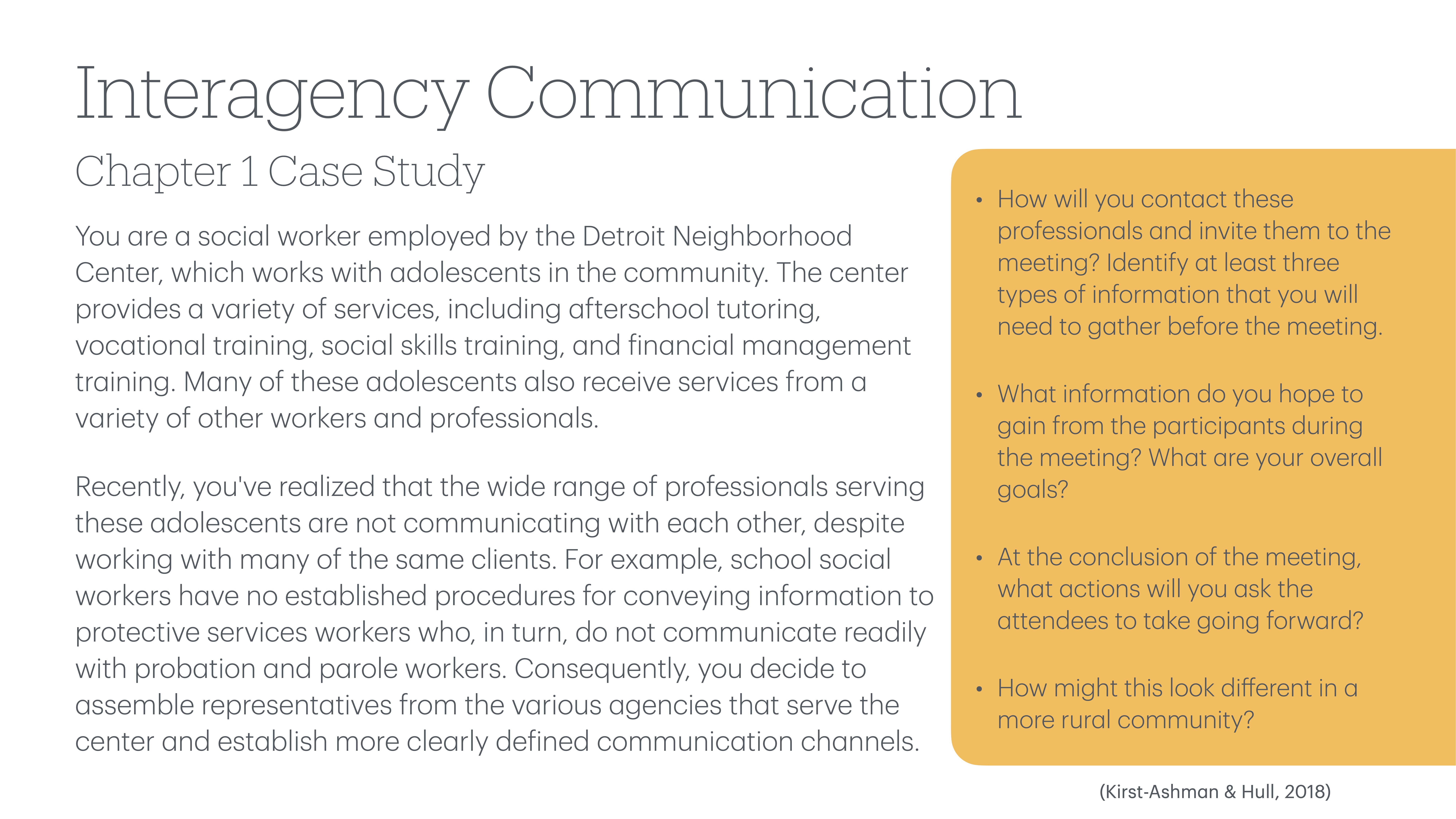 **Object:** Text slide  **Action:** Describes case study  **Context:** Social work and interagency communication  **Text:**- **Title:** Interagency Communication - Chapter 1 Case Study- **Body:** Describes a scenario involving a social worker at the Detroit Neighborhood Center addressing communication issues among professionals working with adolescents.- **Questions:**   - How will you contact these professionals and invite them to the meeting? Identify at least three types of information that you will need to gather before the meeting.  - What information do you hope to gain from the participants during the meeting? What are your overall goals?  - At the conclusion of the meeting, what actions will you ask the attendees to take going forward?  - How might this look different in a more rural community?  (Kirst-Ashman & Hull, 2018)