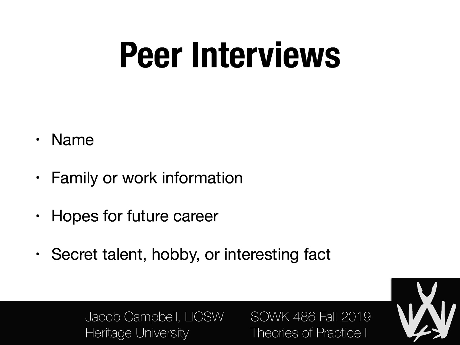 Peer Interviews • Name • Family or work information • Hopes for future career • Secret talent, hobby, or interesting fact Jacob Campbell, LICSW Heritage University SOWK 486 Fall 2019 Theories of Practice I
