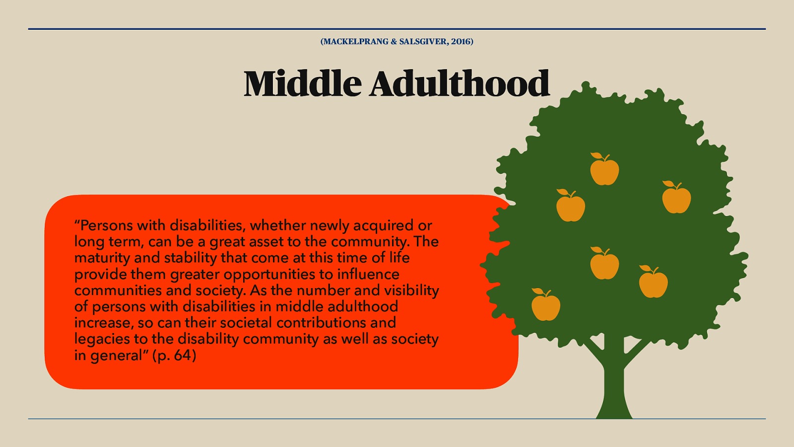 (MACKELPRANG & SALSGIVER, 2016) Middle Adulthood fl “Persons with disabilities, whether newly acquired or long term, can be a great asset to the community. The maturity and stability that come at this time of life provide them greater opportunities to in uence communities and society. As the number and visibility of persons with disabilities in middle adulthood increase, so can their societal contributions and legacies to the disability community as well as society in general” (p. 64)
