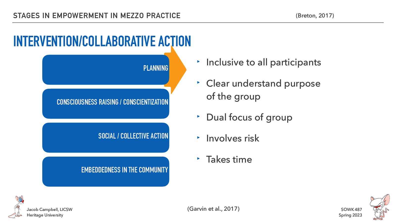 STAGES IN EMPOWERMENT IN MEZZO PRACTICE (Breton, 2017) INTERVENTION/COLLABORATIVE ACTION PLANNING CONSCIOUSNESS RAISING / CONSCIENTIZATION ‣ Inclusive to all participants ‣ Clear understand purpose of the group ‣ Dual focus of group SOCIAL / COLLECTIVE ACTION ‣ Involves risk ‣ Takes time EMBEDDEDNESS IN THE COMMUNITY Jacob Campbell, LICSW Heritage University (Garvin et al., 2017) SOWK 487 Spring 2023
