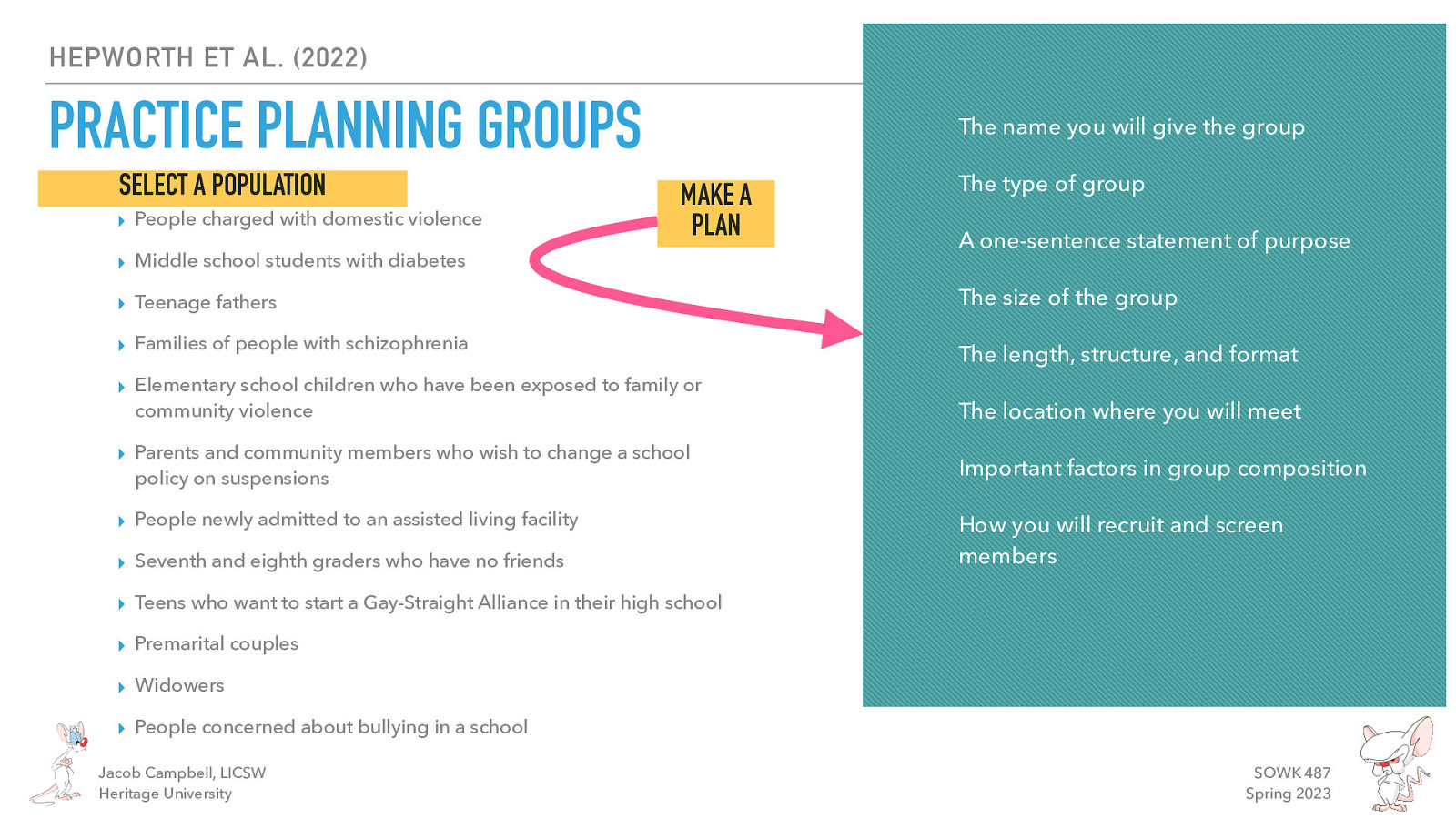 HEPWORTH ET AL. (2022) PRACTICE PLANNING GROUPS SELECT A POPULATION ▸ People charged with domestic violence The name you will give the group MAKE A PLAN ▸ Middle school students with diabetes The type of group A one-sentence statement of purpose ▸ Teenage fathers The size of the group ▸ Families of people with schizophrenia The length, structure, and format ▸ Elementary school children who have been exposed to family or community violence The location where you will meet ▸ Parents and community members who wish to change a school policy on suspensions Important factors in group composition ▸ People newly admitted to an assisted living facility ▸ Seventh and eighth graders who have no friends How you will recruit and screen members ▸ Teens who want to start a Gay-Straight Alliance in their high school ▸ Premarital couples ▸ Widowers ▸ People concerned about bullying in a school Jacob Campbell, LICSW Heritage University SOWK 487 Spring 2023
