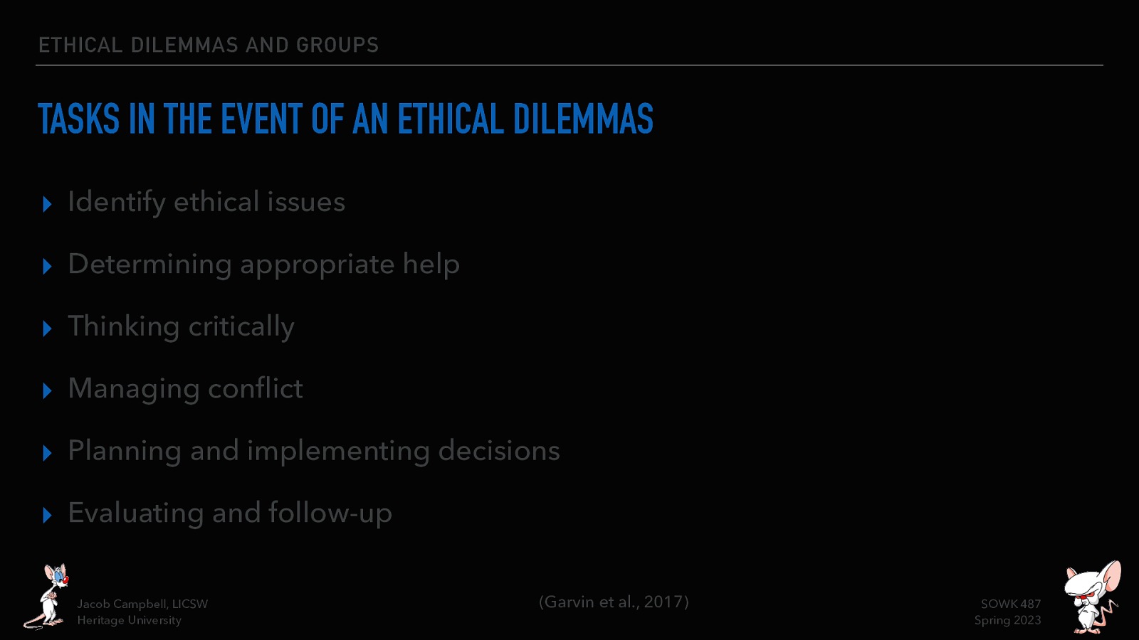 ETHICAL DILEMMAS AND GROUPS TASKS IN THE EVENT OF AN ETHICAL DILEMMAS ▸ Identify ethical issues ▸ Determining appropriate help ▸ Thinking critically ▸ Managing con ict ▸ Planning and implementing decisions ▸ Evaluating and follow-up fl Jacob Campbell, LICSW Heritage University (Garvin et al., 2017) SOWK 487 Spring 2023
