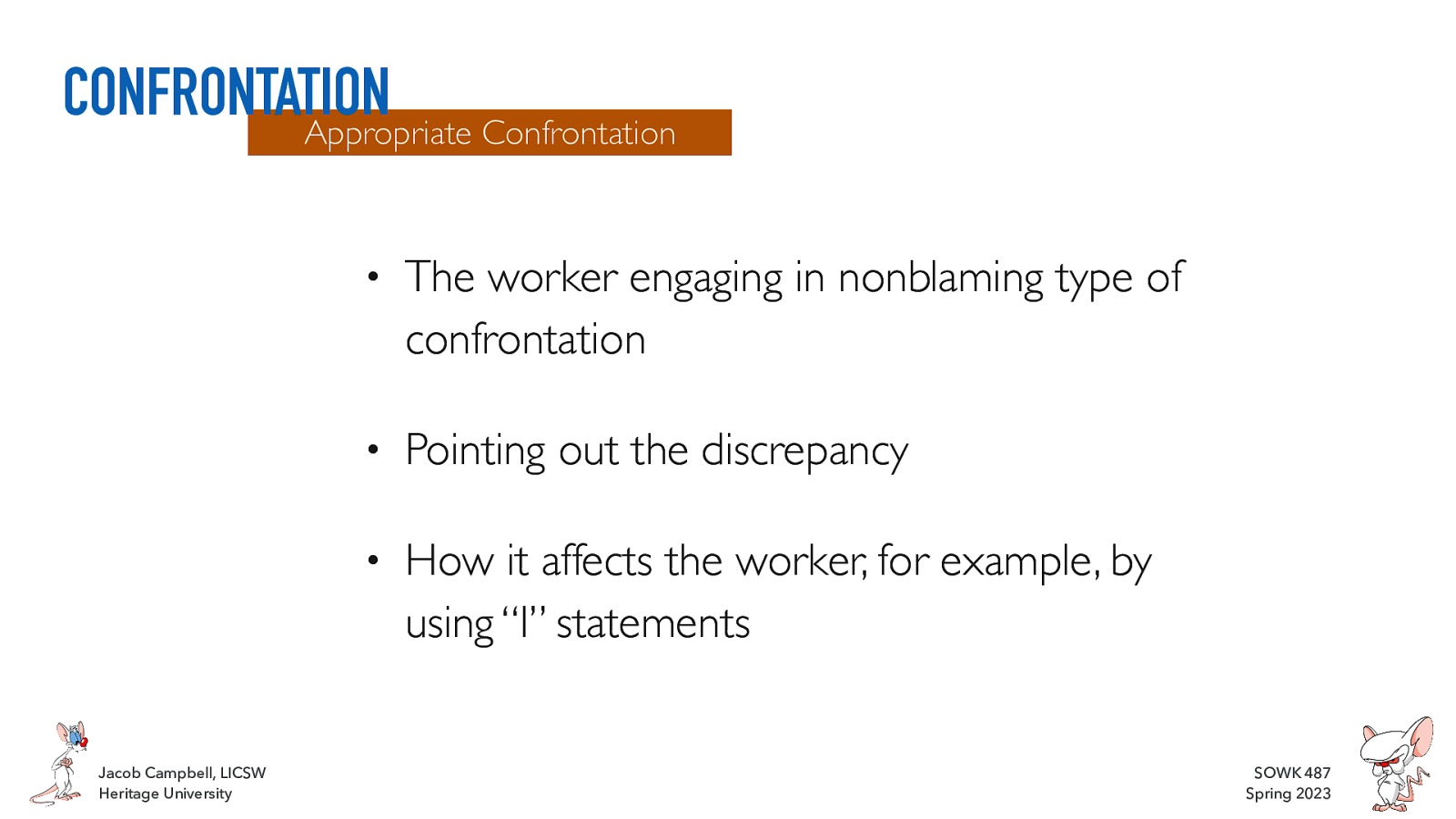 CONFRONTATION Appropriate Confrontation Jacob Campbell, LICSW Heritage University • The worker engaging in nonblaming type of confrontation • Pointing out the discrepancy • How it affects the worker, for example, by using “I” statements SOWK 487 Spring 2023
