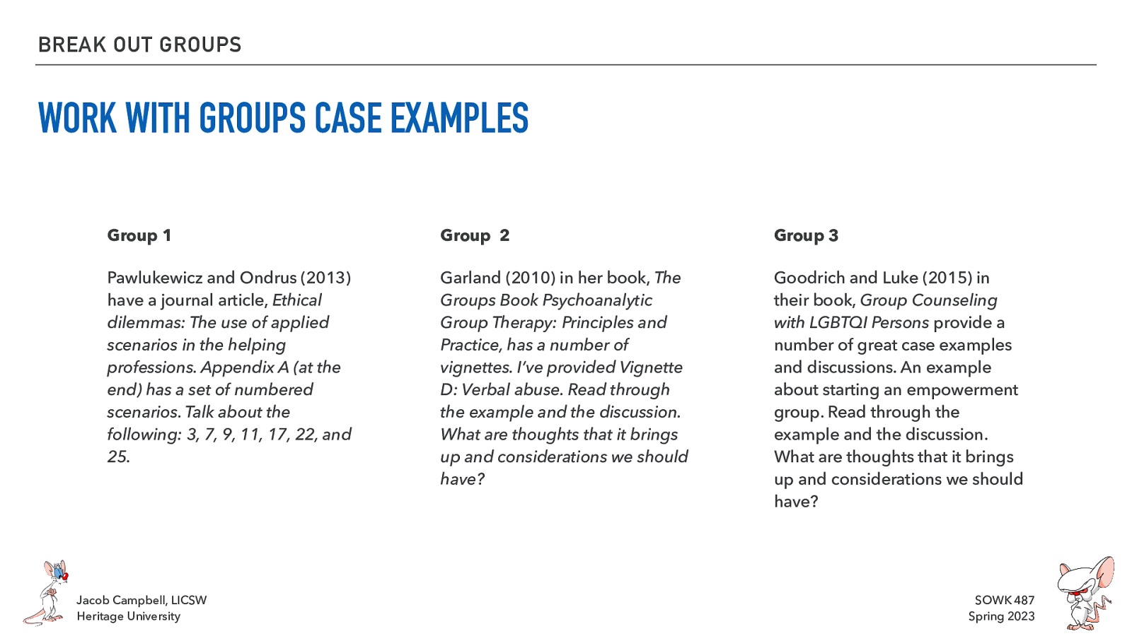 BREAK OUT GROUPS WORK WITH GROUPS CASE EXAMPLES Group 1 Group 2 Group 3 Pawlukewicz and Ondrus (2013) have a journal article, Ethical dilemmas: The use of applied scenarios in the helping professions. Appendix A (at the end) has a set of numbered scenarios. Talk about the following: 3, 7, 9, 11, 17, 22, and 25. Garland (2010) in her book, The Groups Book Psychoanalytic Group Therapy: Principles and Practice, has a number of vignettes. I’ve provided Vignette D: Verbal abuse. Read through the example and the discussion. What are thoughts that it brings up and considerations we should have? Goodrich and Luke (2015) in their book, Group Counseling with LGBTQI Persons provide a number of great case examples and discussions. An example about starting an empowerment group. Read through the example and the discussion. What are thoughts that it brings up and considerations we should have? Jacob Campbell, LICSW Heritage University SOWK 487 Spring 2023
