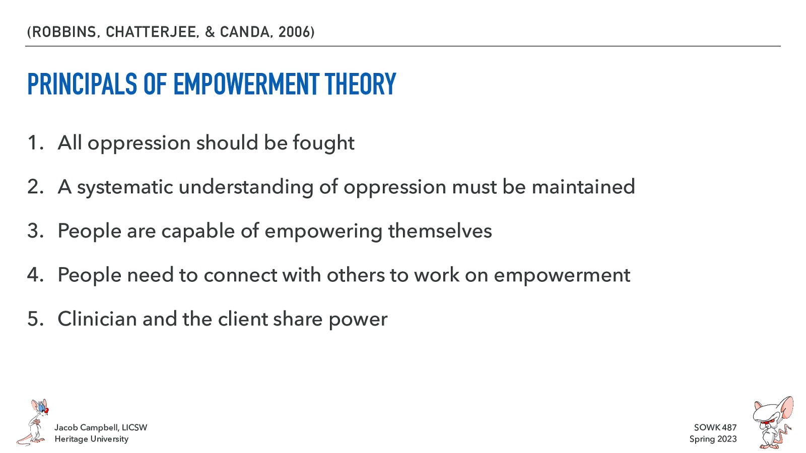 (ROBBINS, CHATTERJEE, & CANDA, 2006) PRINCIPALS OF EMPOWERMENT THEORY 1. All oppression should be fought 2. A systematic understanding of oppression must be maintained 3. People are capable of empowering themselves 4. People need to connect with others to work on empowerment 5. Clinician and the client share power Jacob Campbell, LICSW Heritage University SOWK 487 Spring 2023
