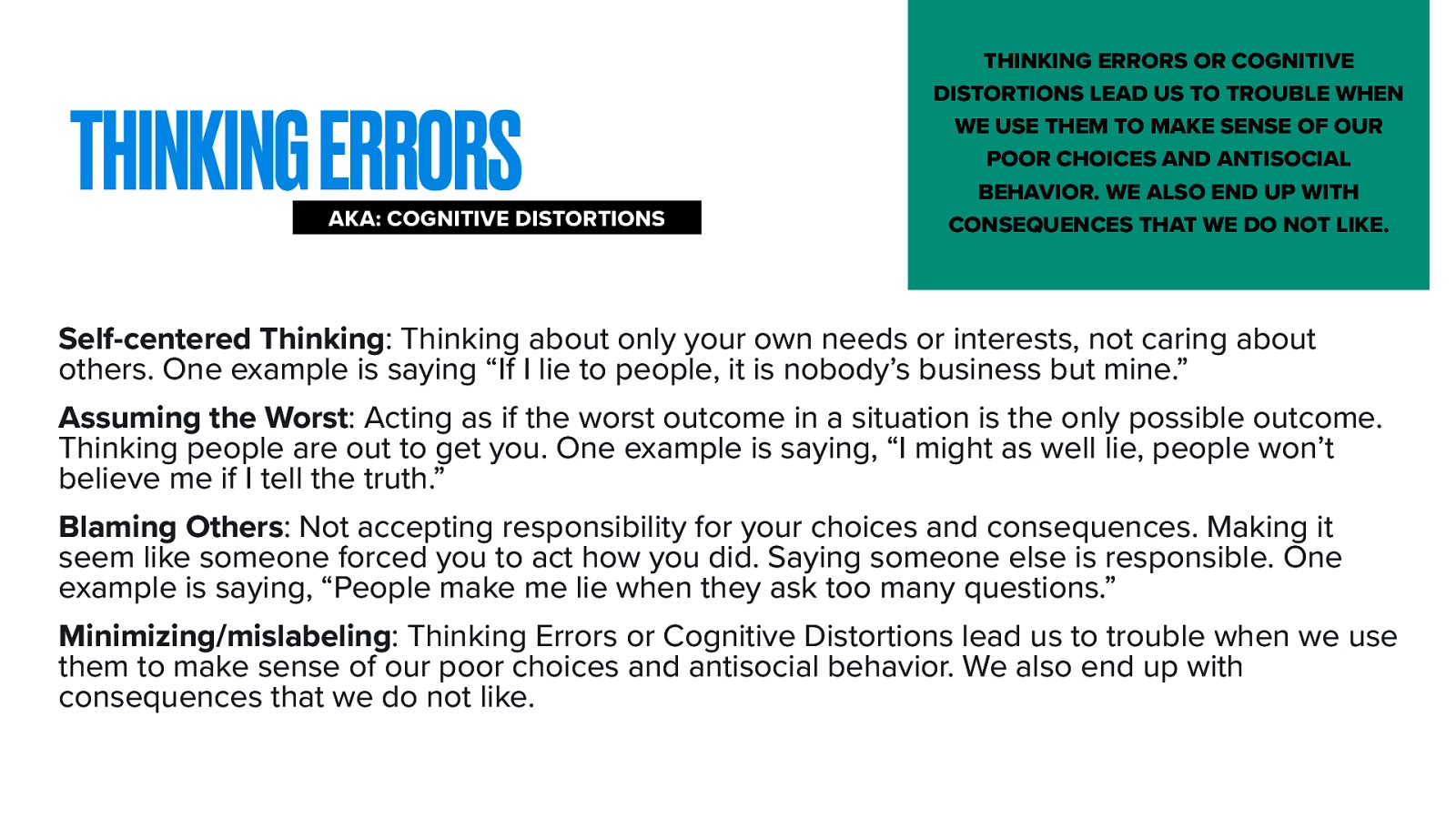 THINKING ERRORS AKA: COGNITIVE DISTORTIONS THINKING ERRORS OR COGNITIVE DISTORTIONS LEAD US TO TROUBLE WHEN WE USE THEM TO MAKE SENSE OF OUR POOR CHOICES AND ANTISOCIAL BEHAVIOR. WE ALSO END UP WITH CONSEQUENCES THAT WE DO NOT LIKE. Self-centered Thinking: Thinking about only your own needs or interests, not caring about others. One example is saying “If I lie to people, it is nobody’s business but mine.” Assuming the Worst: Acting as if the worst outcome in a situation is the only possible outcome. Thinking people are out to get you. One example is saying, “I might as well lie, people won’t believe me if I tell the truth.” Blaming Others: Not accepting responsibility for your choices and consequences. Making it seem like someone forced you to act how you did. Saying someone else is responsible. One example is saying, “People make me lie when they ask too many questions.” Minimizing/mislabeling: Thinking Errors or Cognitive Distortions lead us to trouble when we use them to make sense of our poor choices and antisocial behavior. We also end up with consequences that we do not like.
