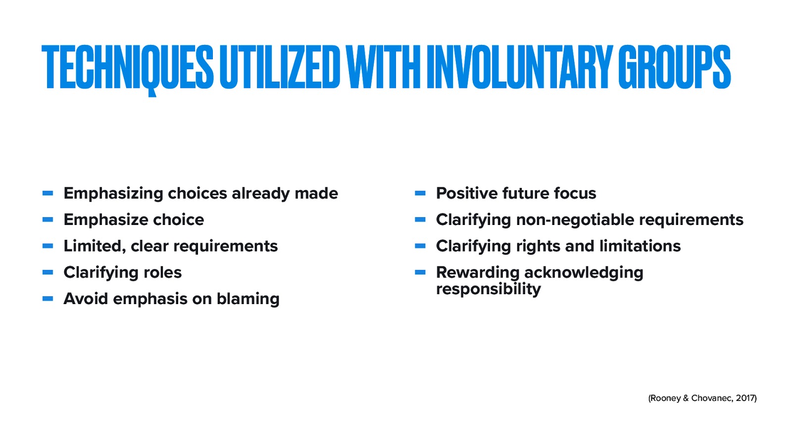 TECHNIQUES UTILIZED WITH INVOLUNTARY GROUPS - Emphasizing choices already made Emphasize choice Limited, clear requirements Clarifying roles Avoid emphasis on blaming Positive future focus Clarifying non-negotiable requirements Clarifying rights and limitations Rewarding acknowledging responsibility (Rooney & Chovanec, 2017)
