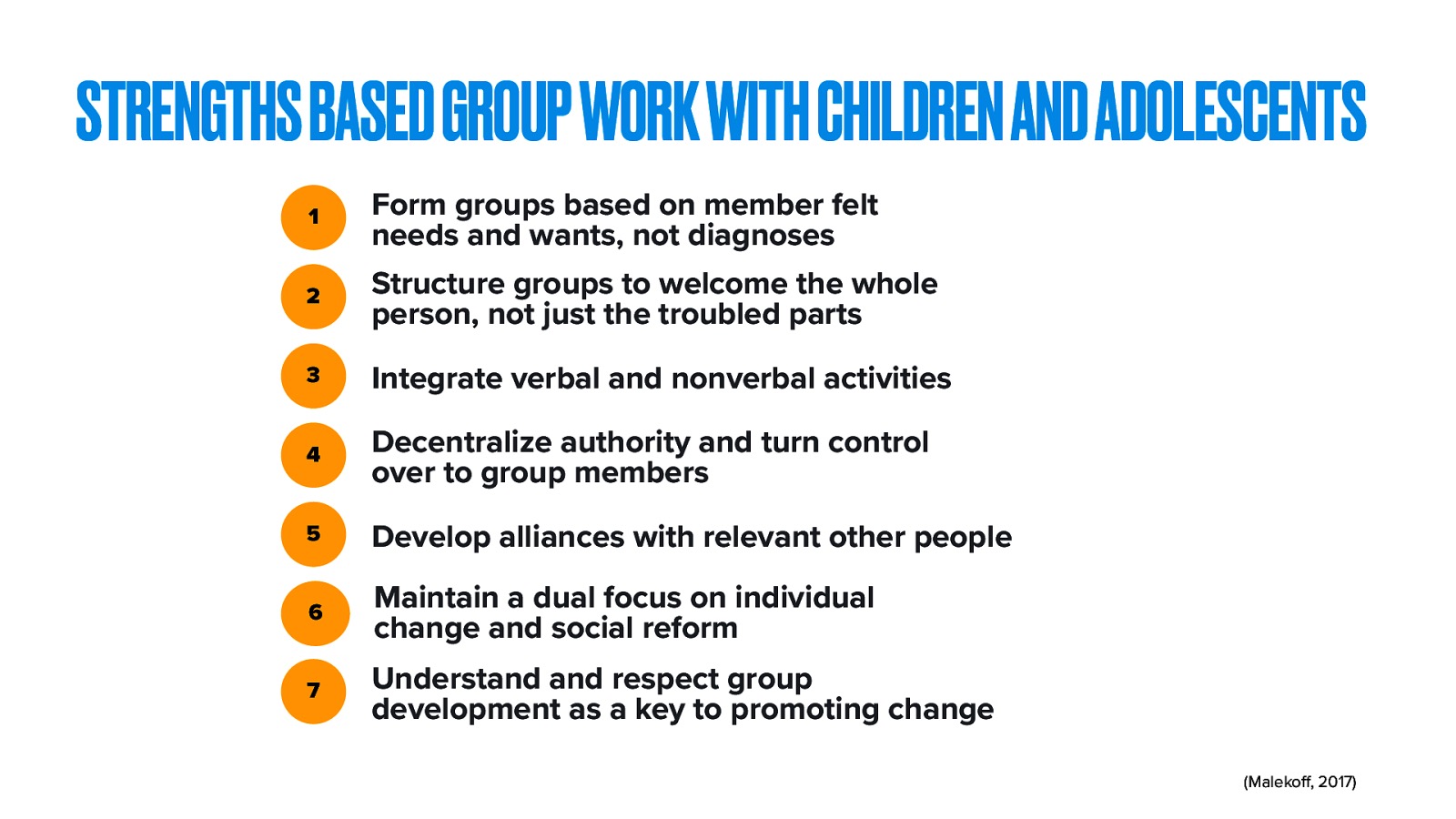 STRENGTHS BASED GROUP WORK WITH CHILDREN AND ADOLESCENTS 1 Form groups based on member felt needs and wants, not diagnoses 2 Structure groups to welcome the whole person, not just the troubled parts 3 Integrate verbal and nonverbal activities 4 Decentralize authority and turn control over to group members 5 Develop alliances with relevant other people 6 Maintain a dual focus on individual change and social reform 7 Understand and respect group development as a key to promoting change ff (Maleko , 2017)
