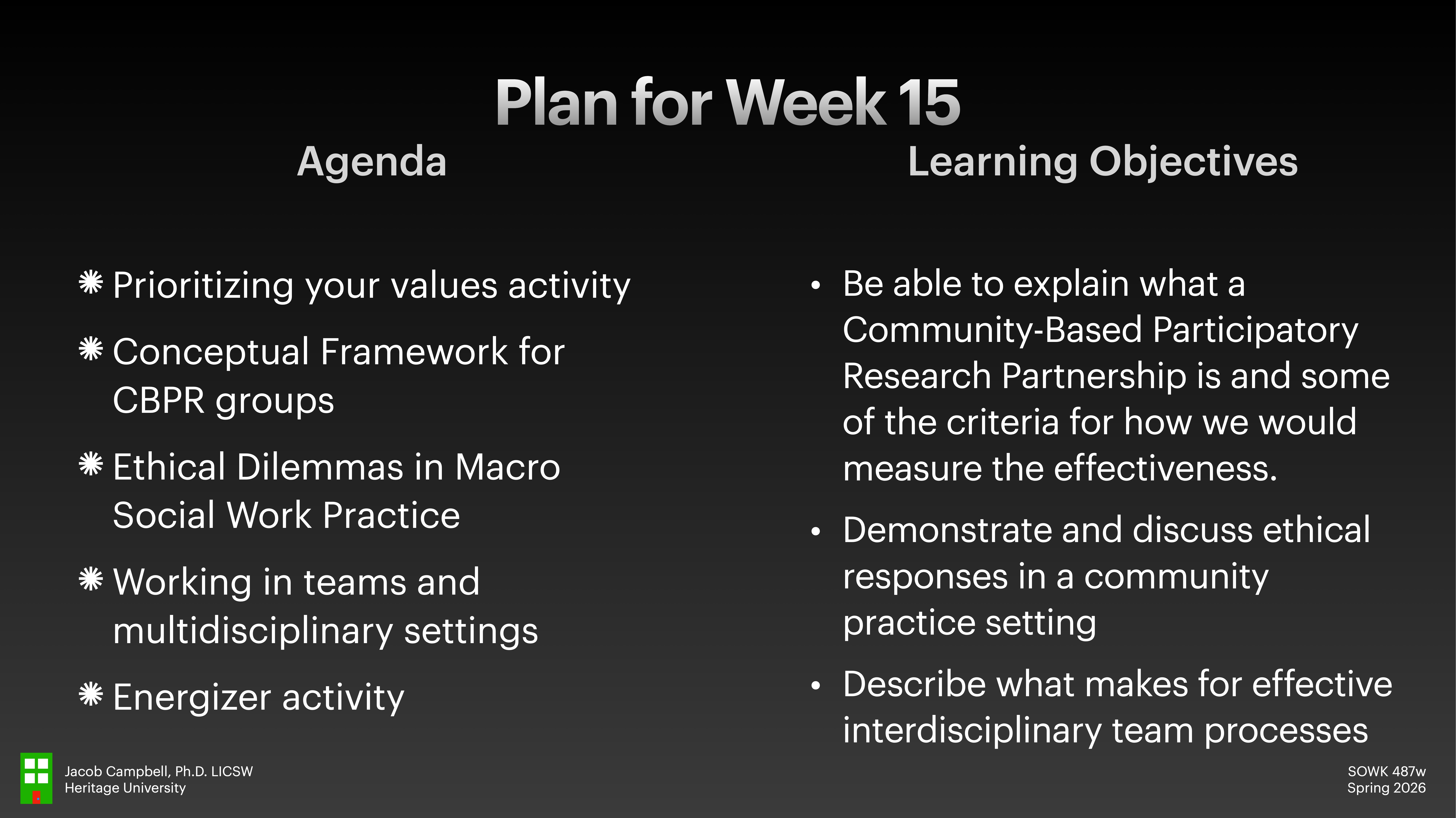 **Object:** Slide with text  **Action:** Lists agenda and learning objectives  **Context:** Presentation, Week 15 plan  Text:  - **Agenda:**    - Prioritizing your values activity    - Conceptual Framework for CBPR groups    - Ethical Dilemmas in Macro Social Work Practice    - Working in teams and multidisciplinary settings    - Energizer activity  - **Learning Objectives:**    - Explain Community-Based Participatory Research Partnership and effectiveness criteria    - Demonstrate and discuss ethical responses in community practice    - Describe effective interdisciplinary team processes  (Additional text: Jacob Campbell, Heritage University, SOWK 487w, Spring 2026)