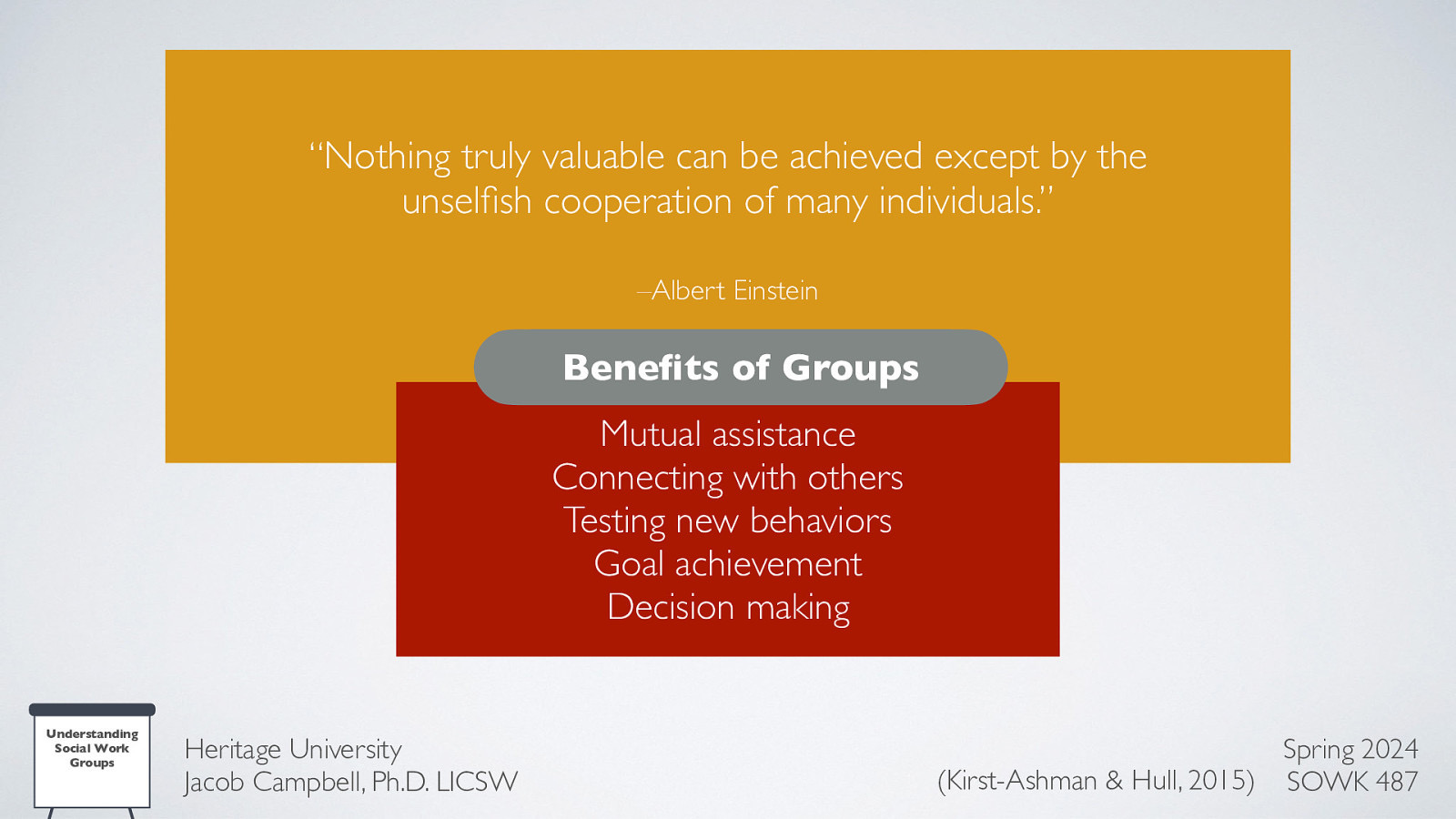 “Nothing truly valuable can be achieved except by the unsel sh cooperation of many individuals.” –Albert Einstein Bene ts of Groups Mutual assistance Connecting with others Testing new behaviors Goal achievement Decision making fi fi Understanding Social Work Groups Heritage University Jacob Campbell, Ph.D. LICSW Spring 2024 (Kirst-Ashman & Hull, 2015) SOWK 487
