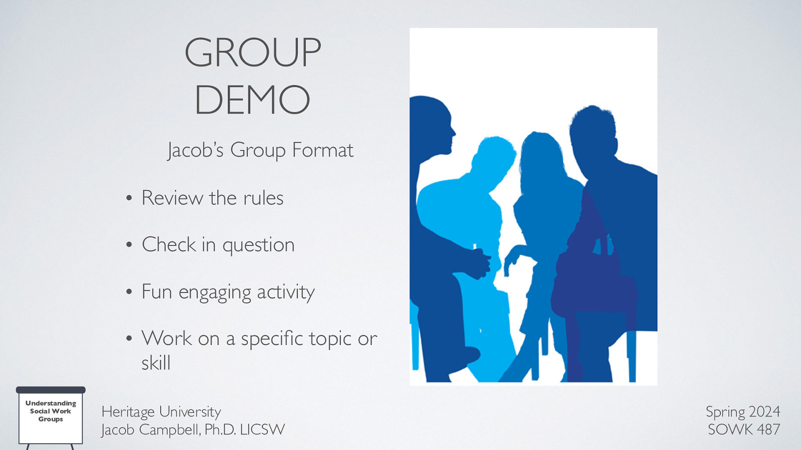 GROUP DEMO Jacob’s Group Format • Review the rules • Check in question • Fun engaging activity • Work on a speci c topic or skill Heritage University Jacob Campbell, Ph.D. LICSW fi Understanding Social Work Groups Spring 2024 SOWK 487
