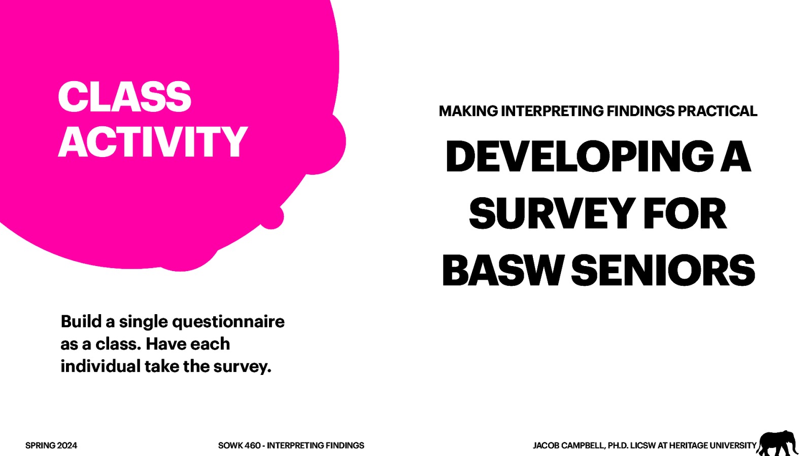 CLASS ACTIVITY MAKING INTERPRETING FINDINGS PRACTICAL DEVELOPING A SURVEY FOR BASW SENIORS Build a single questionnaire as a class. Have each individual take the survey. SPRING 2024 SOWK 460 - INTERPRETING FINDINGS JACOB CAMPBELL, PH.D. LICSW AT HERITAGE UNIVERSITY
