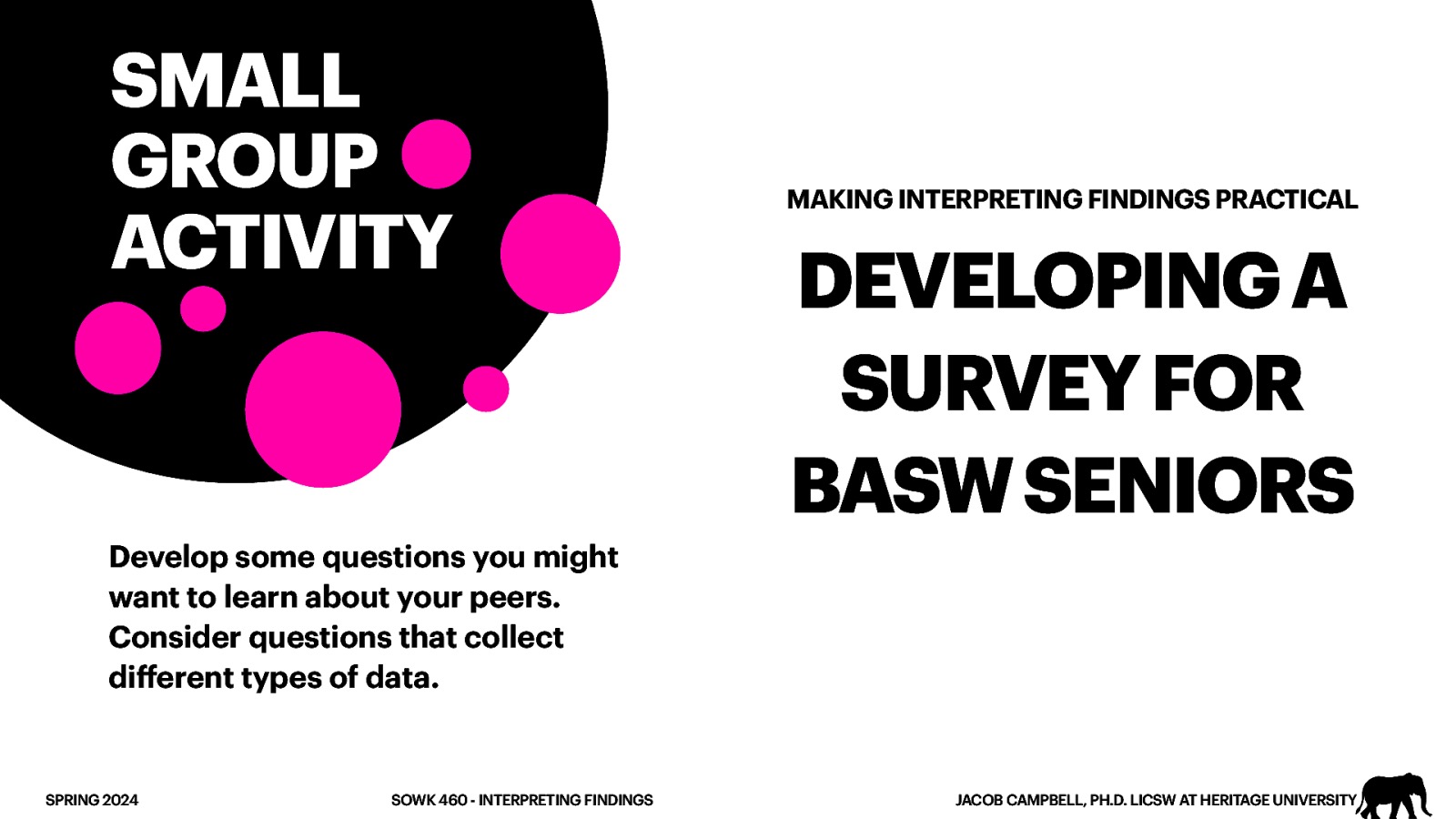 SMALL GROUP ACTIVITY MAKING INTERPRETING FINDINGS PRACTICAL DEVELOPING A SURVEY FOR BASW SENIORS Develop some questions you might want to learn about your peers. Consider questions that collect di erent types of data. ff SPRING 2024 SOWK 460 - INTERPRETING FINDINGS JACOB CAMPBELL, PH.D. LICSW AT HERITAGE UNIVERSITY
