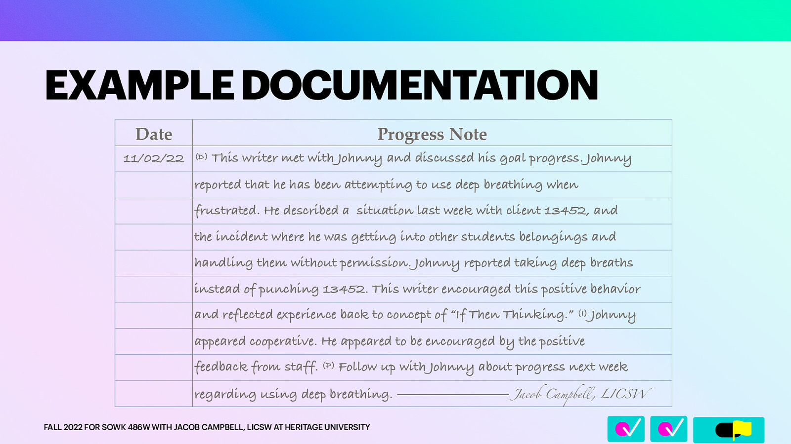 Date 11/02/22 Progress Note (D) This writer met with Johnny and discussed his goal progress. Johnny reported that he has been attempting to use deep breathing when frustrated. He described a situation last week with client 13452, and the incident where he was getting into other students belongings and handling them without permission. Johnny reported taking deep breaths instead of punching 13452. This writer encouraged this positive behavior and reflected experience back to concept of “If Then Thinking.” (I) Johnny appeared cooperative. He appeared to be encouraged by the positive feedback from staff. (P) Follow up with Johnny about progress next week regarding using deep breathing. ———————— Jacob Campbe FALL 2022 FOR SOWK 486W WITH JACOB CAMPBELL, LICSW AT HERITAGE UNIVERSITY ll 􀆅􀆅􀋊 EXAMPLE DOCUMENTATION , LICSW
