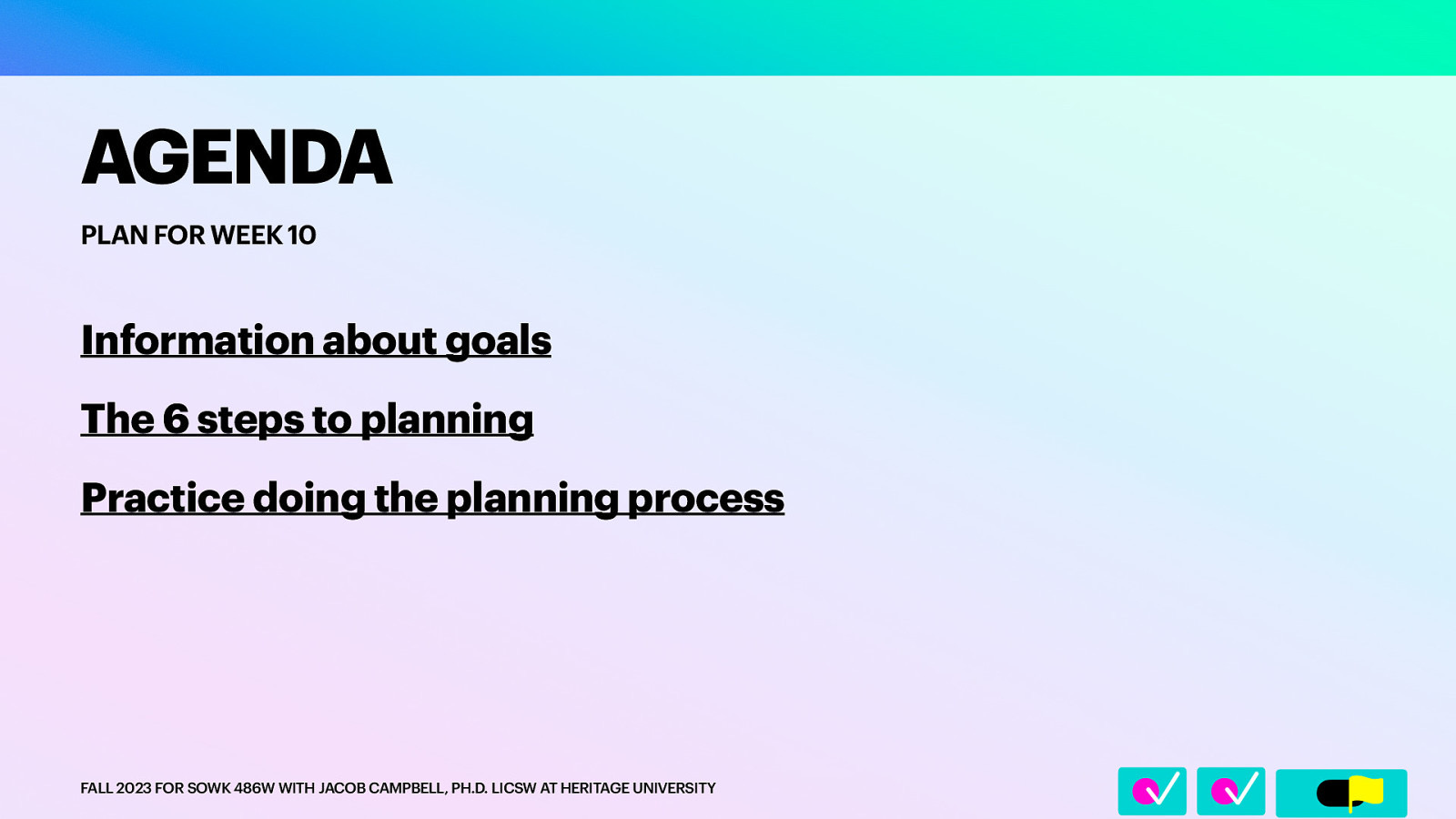 􀆅􀆅􀋊 AGENDA PLAN FOR WEEK 10 Information about goals The 6 steps to planning Practice doing the planning process FALL 2023 FOR SOWK 486W WITH JACOB CAMPBELL, PH.D. LICSW AT HERITAGE UNIVERSITY
