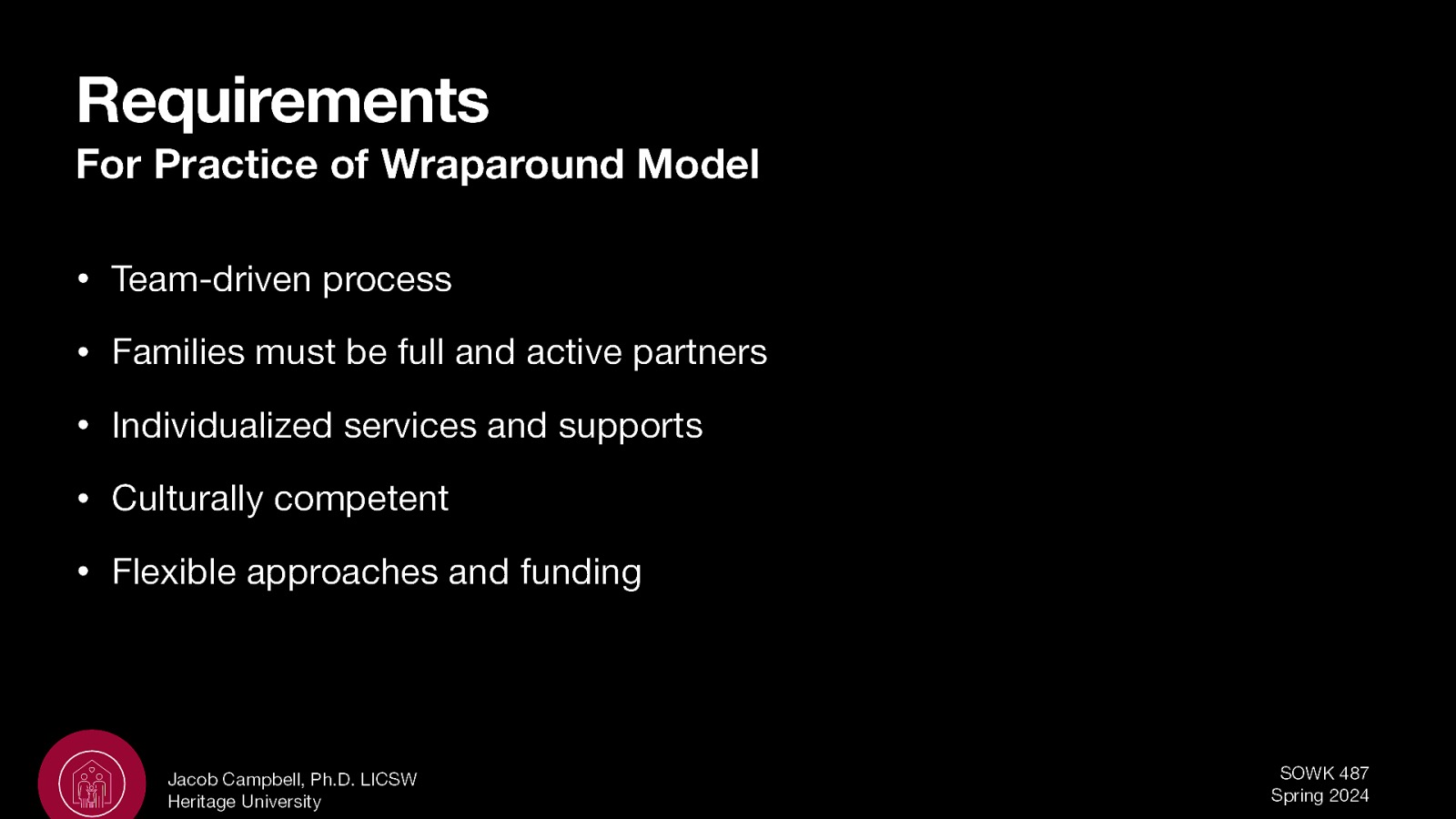 Requirements For Practice of Wraparound Model • Team-driven process • Families must be full and active partners • Individualized services and supports • Culturally competent • Flexible approaches and funding Jacob Campbell, Ph.D. LICSW Heritage University SOWK 487 Spring 2024
