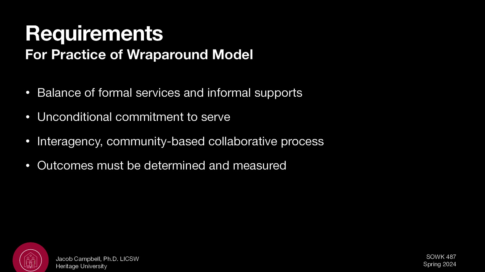 Requirements For Practice of Wraparound Model • Balance of formal services and informal supports • Unconditional commitment to serve • Interagency, community-based collaborative process • Outcomes must be determined and measured Jacob Campbell, Ph.D. LICSW Heritage University SOWK 487 Spring 2024
