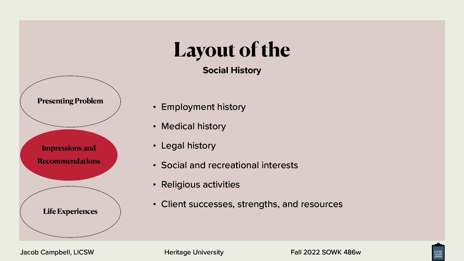 Layout of the Social History Presenting Problem • Employment history • Medical history Impressions and Recommendations • Legal history • Social and recreational interests • Religious activities Life Experiences Jacob Campbell, LICSW • Client successes, strengths, and resources Heritage University Fall 2022 SOWK 486w
